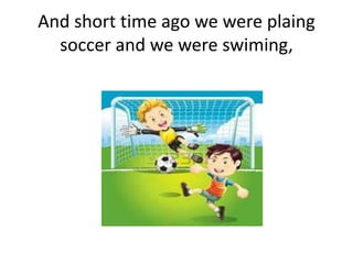 And short time ago we were plaing
soccer and we were swiming,