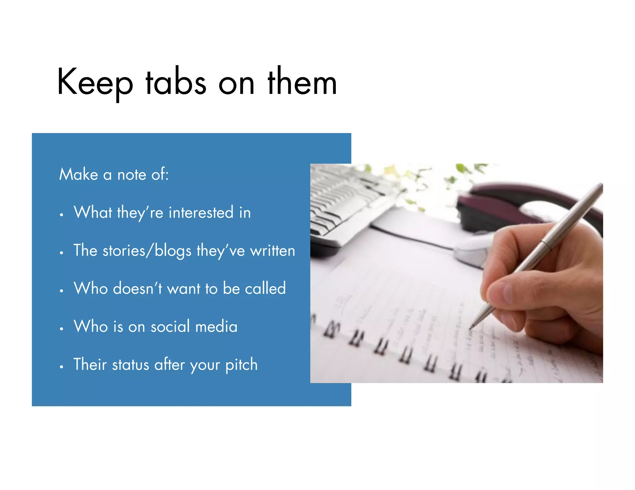 Make a note of:
•  What they’re interested in
•  The stories/blogs they’ve written
•  Who doesn’t want to be called
•  Who is on social media
•  Their status after your pitch
Keep tabs on them
 
