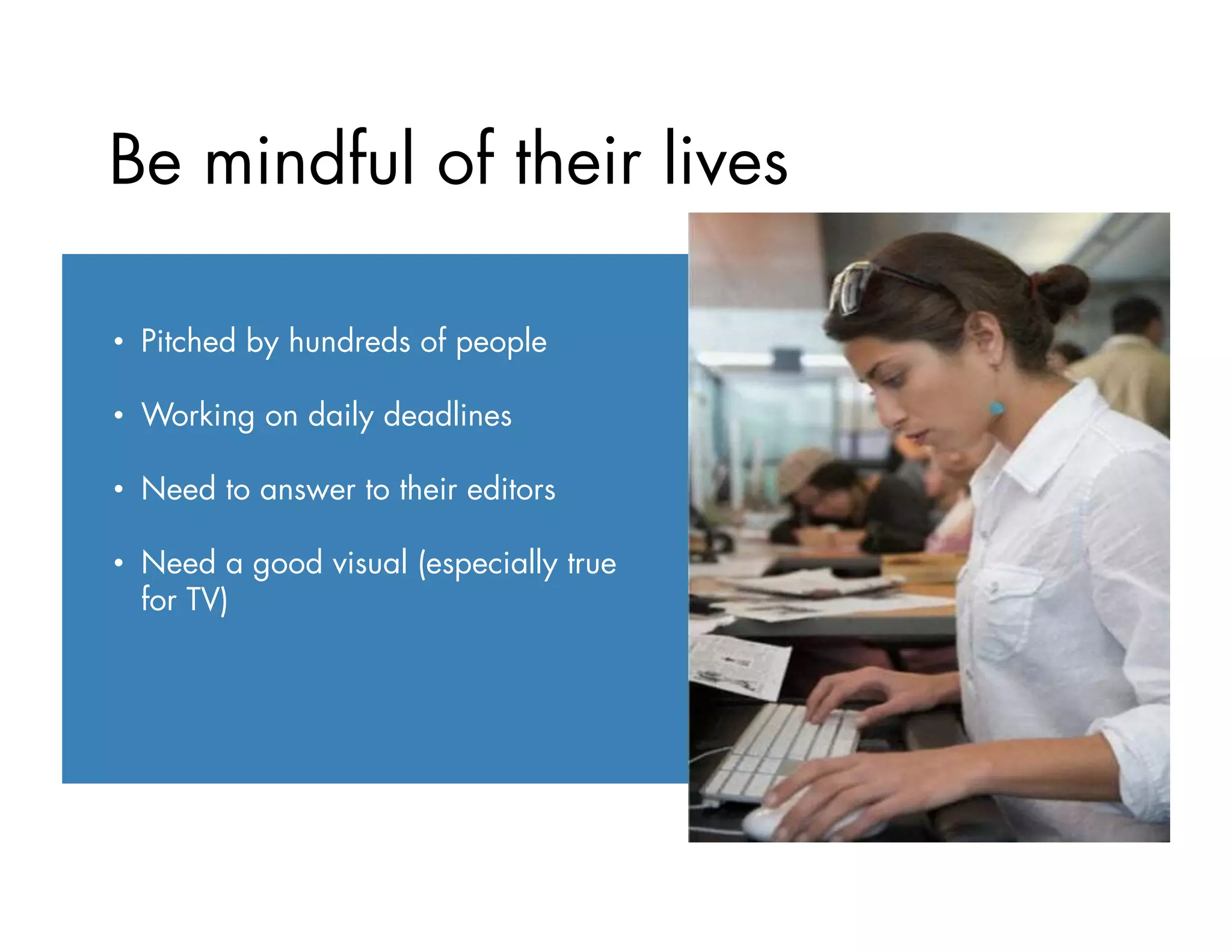 Be mindful of their lives:
•  Pitched by hundreds of people
•  Working on daily deadlines
•  Need to answer to their editors
•  Need a good visual (especially true
for TV)
 