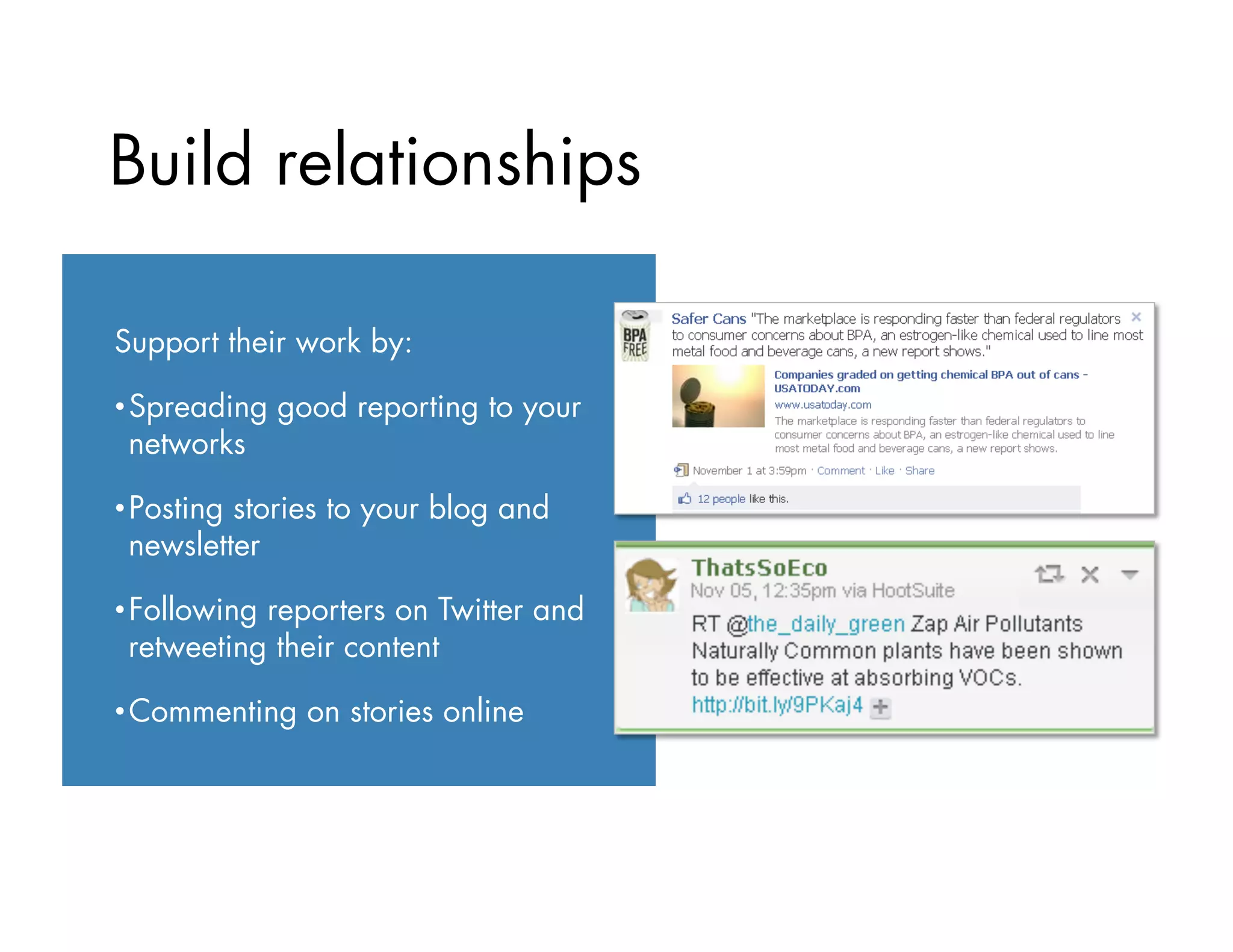 Build relationships
Support their work by:
• Spreading good reporting to your
networks
• Posting stories to your blog and
newsletter
• Following reporters on Twitter and
retweeting their content
• Commenting on stories online
 