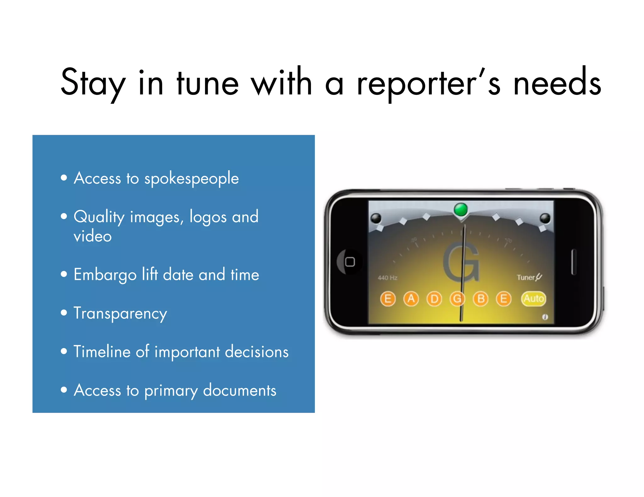 Stay in tune with a reporter’s needs
•  Access to spokespeople
•  Quality images, logos and
video
•  Embargo lift date and time
•  Transparency
•  Timeline of important decisions
•  Access to primary documents
 