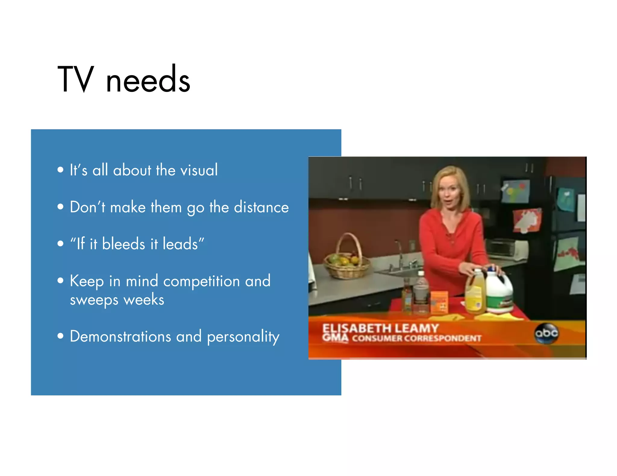 TV needs
•  It’s all about the visual
•  Don’t make them go the distance
•  “If it bleeds it leads”
•  Keep in mind competition and
sweeps weeks
•  Demonstrations and personality
 