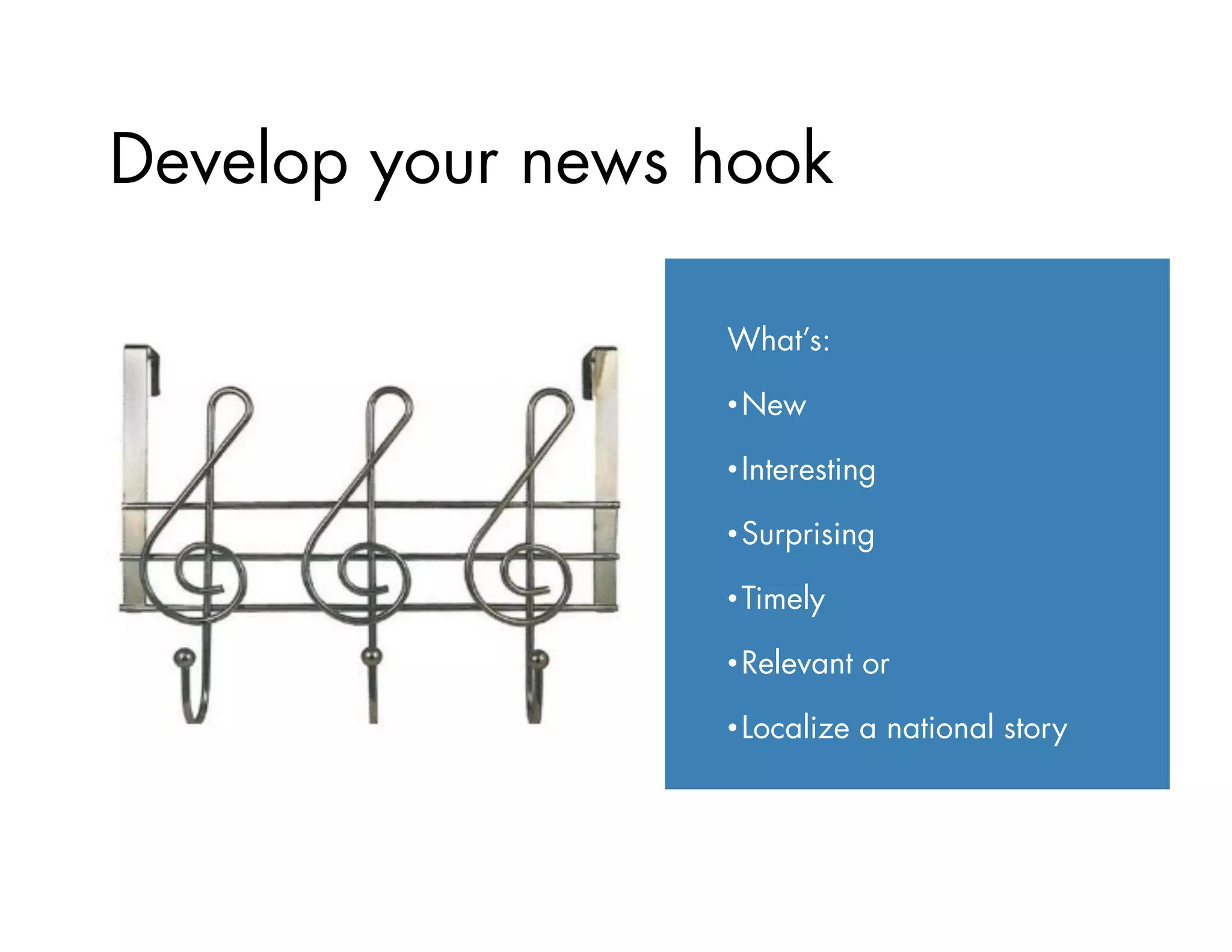 Develop your news hook
What’s:
• New
• Interesting
• Surprising
• Timely
• Relevant or
• Localize a national story
 