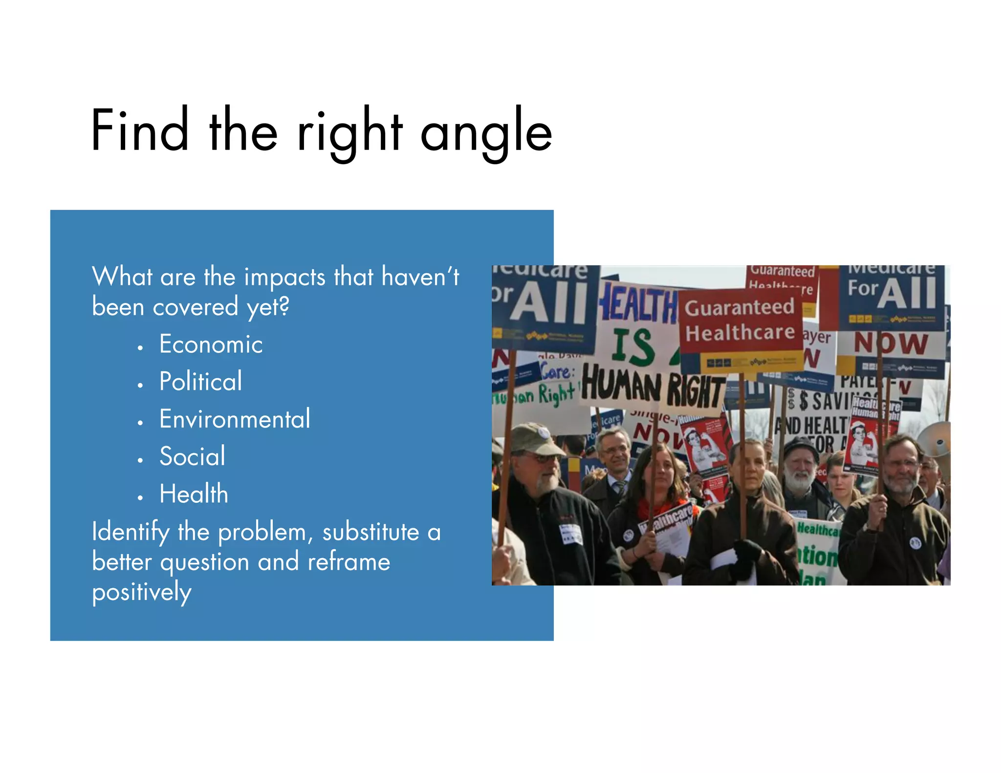 What are the impacts that haven’t
been covered yet?
•  Economic
•  Political
•  Environmental
•  Social
•  Health
Identify the problem, substitute a
better question and reframe
positively
Find the right angle
 