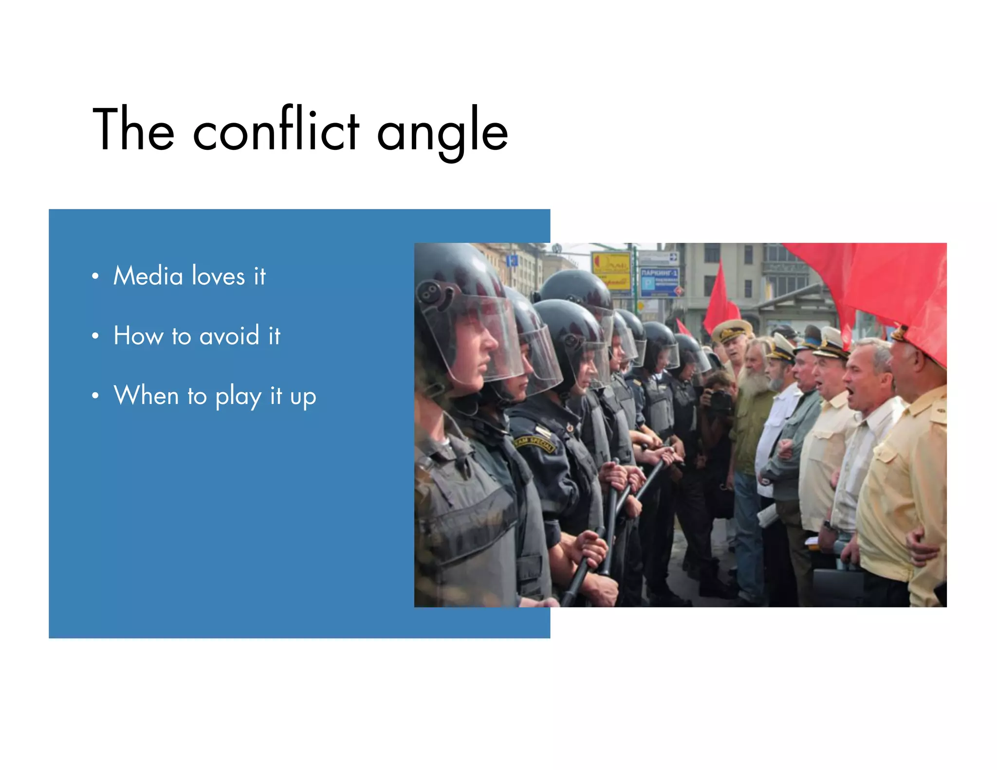 •  Always call with breaking
news
•  Be mindful of deadlines
•  Give advance notice for
events or feature story ideas
•  Suggest a meeting or ﬁeld trip
•  Try, try again
The conﬂict angle
•  Media loves it
•  How to avoid it
•  When to play it up
 