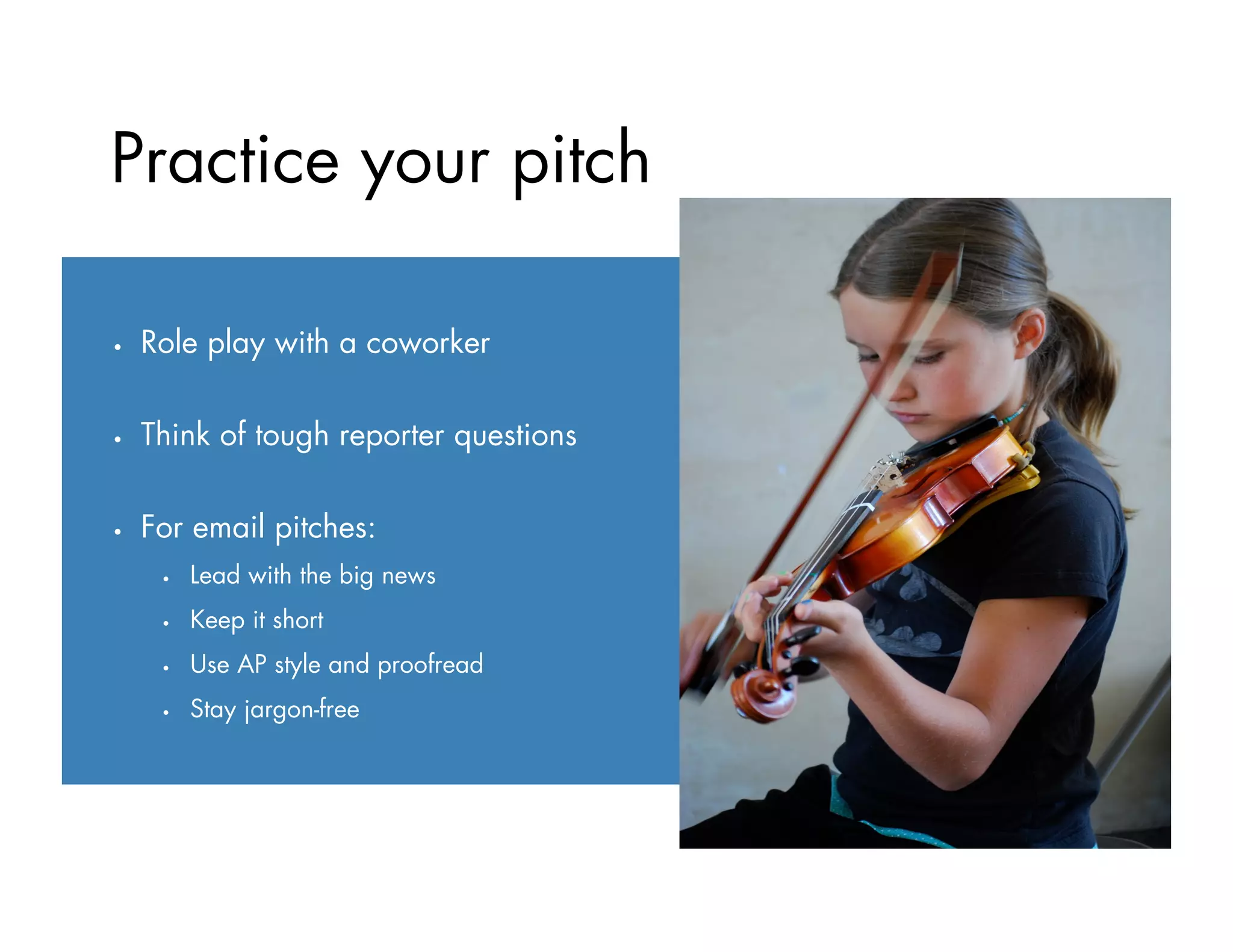 Practice your pitch
•  Role play with a coworker
•  Think of tough reporter questions
•  For email pitches:
•  Lead with the big news
•  Keep it short
•  Use AP style and proofread
•  Stay jargon-free
 