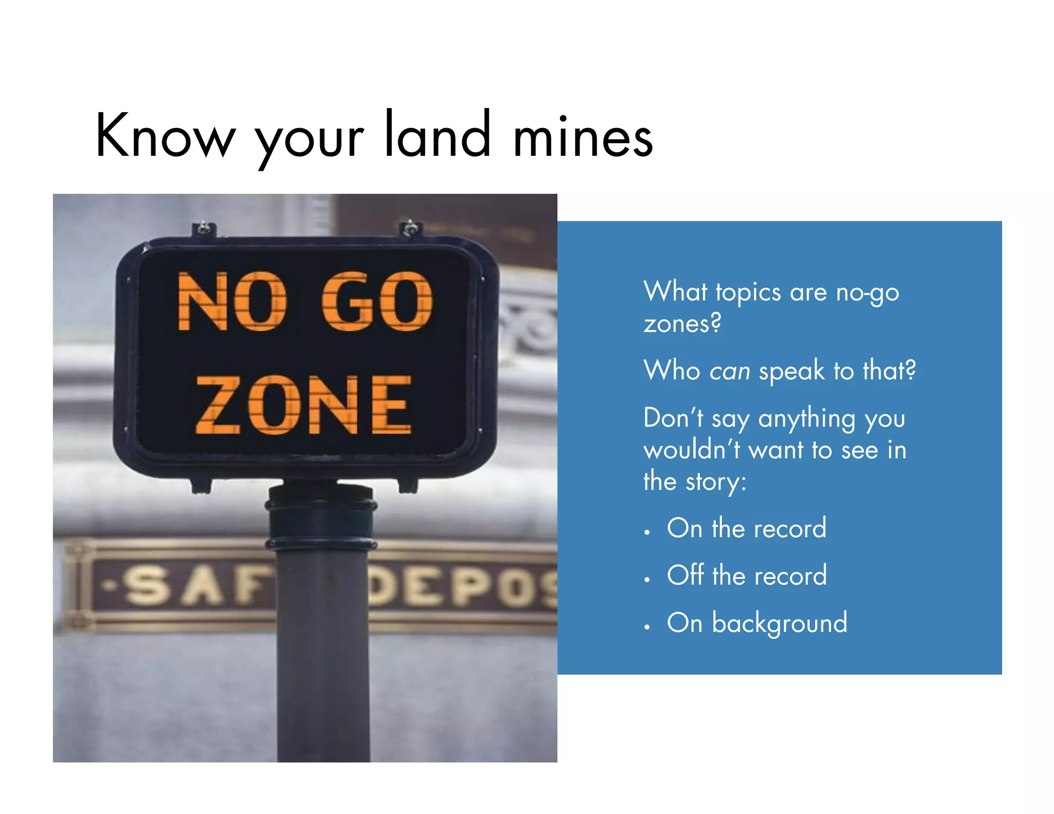 Know your land mines
What topics are no-go
zones?
Who can speak to that?
Don’t say anything you
wouldn’t want to see in
the story:
•  On the record
•  Off the record
•  On background
 
