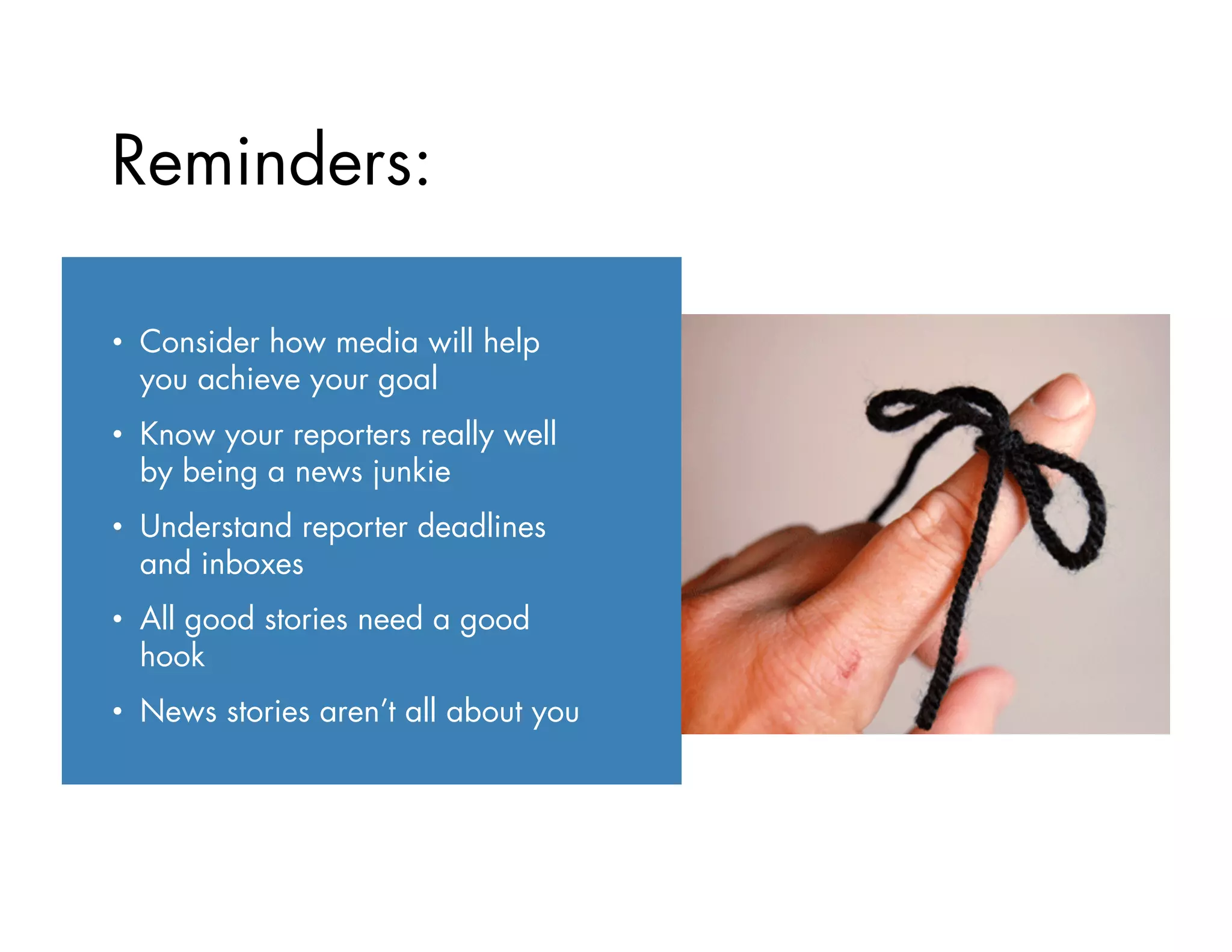 •  Consider how media will help
you achieve your goal
•  Know your reporters really well
by being a news junkie
•  Understand reporter deadlines
and inboxes
•  All good stories need a good
hook
•  News stories aren’t all about you
Reminders:
 