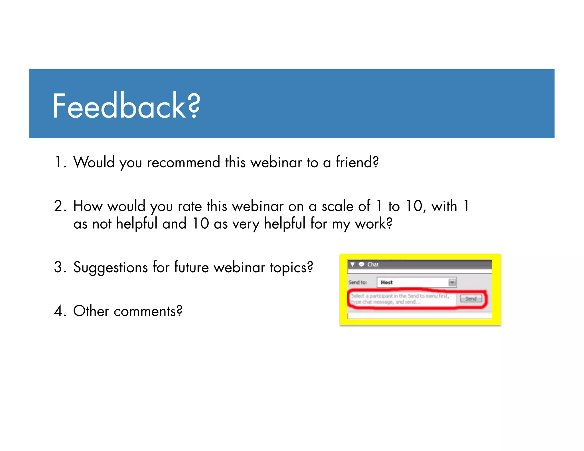 1.  Would you recommend this webinar to a friend?
2.  How would you rate this webinar on a scale of 1 to 10, with 1
as not helpful and 10 as very helpful for my work?
3.  Suggestions for future webinar topics?
4.  Other comments?
Feedback?
 