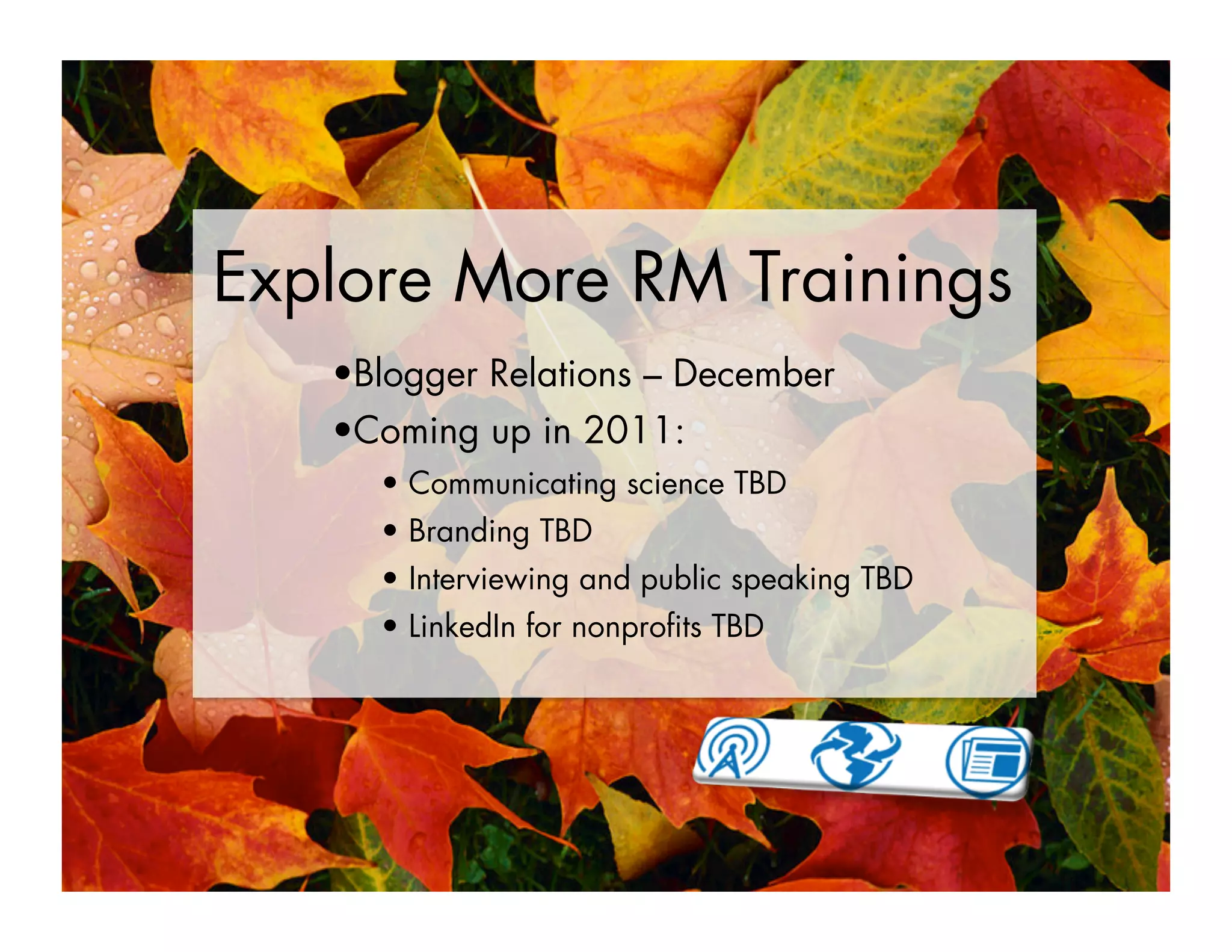 Explore More RM Trainings
• Blogger Relations – December
• Coming up in 2011:
•  Communicating science TBD
•  Branding TBD
•  Interviewing and public speaking TBD
•  LinkedIn for nonproﬁts TBD
 