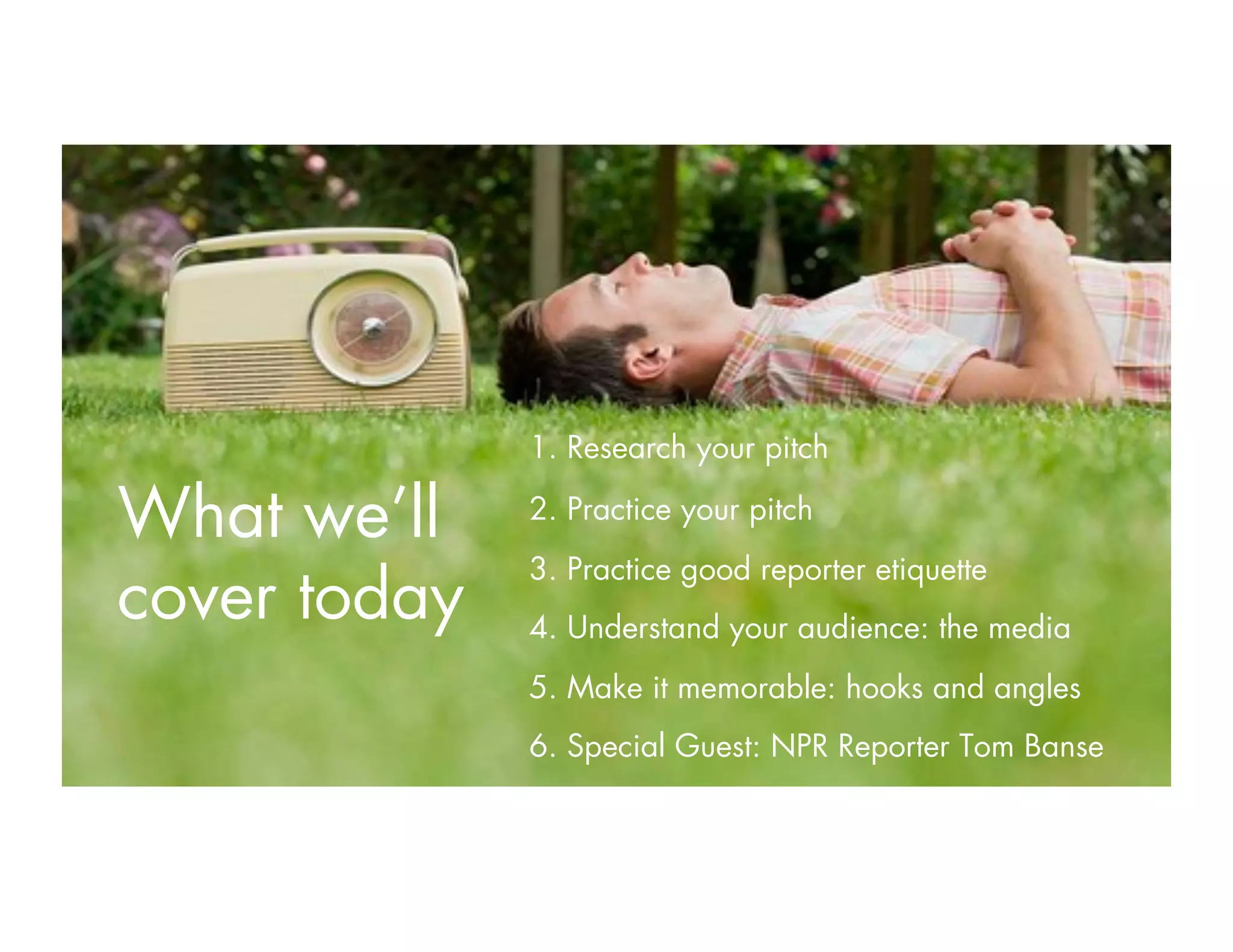 1. Research your pitch
2. Practice your pitch
3. Practice good reporter etiquette
4. Understand your audience: the media
5. Make it memorable: hooks and angles
6. Special Guest: NPR Reporter Tom Banse
What we’ll
cover today
 