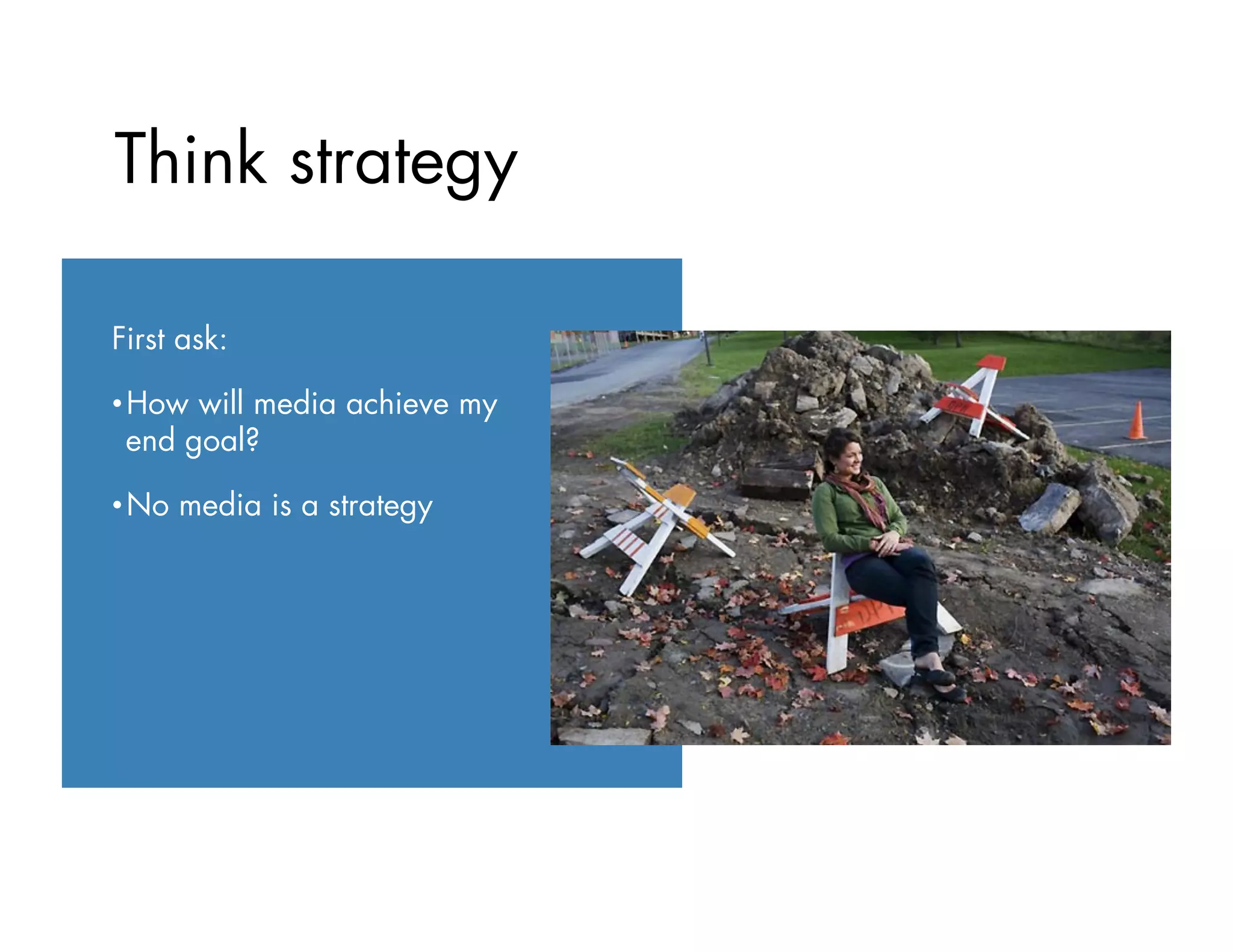 First ask:
• How will media achieve my
end goal?
• No media is a strategy
Think strategy
 