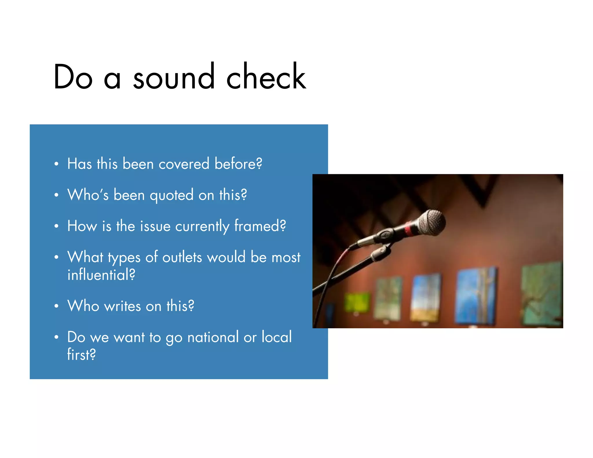 •  Has this been covered before?
•  Who’s been quoted on this?
•  How is the issue currently framed?
•  What types of outlets would be most
inﬂuential?
•  Who writes on this?
•  Do we want to go national or local
ﬁrst?
Do a sound check
 