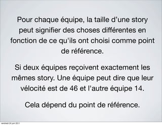 Pour chaque équipe, la taille d’une story
             peut signiﬁer des choses différentes en
          fonction de ce qu'ils ont choisi comme point
                          de référence.

            Si deux équipes reçoivent exactement les
           mêmes story. Une équipe peut dire que leur
              vélocité est de 46 et l'autre équipe 14.

                        Cela dépend du point de référence.

vendredi 24 juin 2011
 