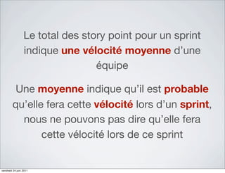 Le total des story point pour un sprint
                 indique une vélocité moyenne d’une
                                 équipe

         Une moyenne indique qu’il est probable
        qu’elle fera cette vélocité lors d’un sprint,
          nous ne pouvons pas dire qu’elle fera
               cette vélocité lors de ce sprint


vendredi 24 juin 2011
 