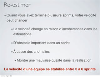 Re-estimer
      ๏ Quand    vous avez terminé plusieurs sprints, votre vélocité
          peut changer

                  ๏ La     vélocité change en raison d’incohérences dans les
                        estimations

                  ๏ D’obstacle      important dans un sprint

                  ๏À      cause des anomalies

                        ๏ Montre   une mauvaise qualité dans la réalisation

      La vélocité d’une équipe se stabilise entre 3 à 6 sprints
vendredi 24 juin 2011
 
