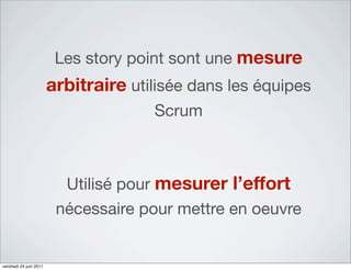 Les story point sont une mesure
                        arbitraire utilisée dans les équipes
                                      Scrum



                          Utilisé pour mesurer l’effort
                         nécessaire pour mettre en oeuvre


vendredi 24 juin 2011
 