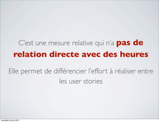 C’est une mesure relative qui n’a pas de
              relation directe avec des heures
        Elle permet de différencier l’effort à réaliser entre
                         les user stories




vendredi 24 juin 2011
 