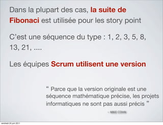Dans la plupart des cas, la suite de
         Fibonaci est utilisée pour les story point

         C’est une séquence du type : 1, 2, 3, 5, 8,
         13, 21, ....

         Les équipes Scrum utilisent une version


                        “ Parce que la version originale est une
                        séquence mathématique précise, les projets
                        informatiques ne sont pas aussi précis ”
                                                - MIKE COHN


vendredi 24 juin 2011
 