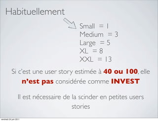 Habituellement
                                          Small = 1
                                          Medium = 3
                                          Large = 5
                                          XL = 8
                                          XXL = 13
            Si c’est une user story estimée à 40 ou 100, elle
                n’est pas considérée comme INVEST

                   Il est nécessaire de la scinder en petites users
                                        stories
vendredi 24 juin 2011
 