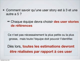 • Comment savoir qu’une user story est à 3 et une
            autre a 5 ?

               ➡ Chaque équipe devra choisir des user stories
                 de références

                Ce n’est pas nécessairement la plus petite ou la plus
                 grosse, mais toute l'équipe doit pouvoir l'identiﬁer.

               Dès lors, toutes les estimations devront
                être réalisées par rapport à ces user

vendredi 24 juin 2011
 