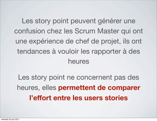 Les story point peuvent générer une
               confusion chez les Scrum Master qui ont
               une expérience de chef de projet, ils ont
                tendances à vouloir les rapporter à des
                                 heures

                  Les story point ne concernent pas des
                  heures, elles permettent de comparer
                     l’effort entre les users stories

vendredi 24 juin 2011
 