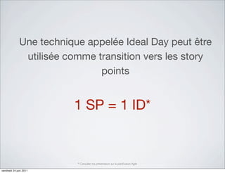 Une technique appelée Ideal Day peut être
               utilisée comme transition vers les story
                               points


                         1 SP = 1 ID*


                          * Consulter ma présentation sur la planiﬁcation Agile

vendredi 24 juin 2011
 