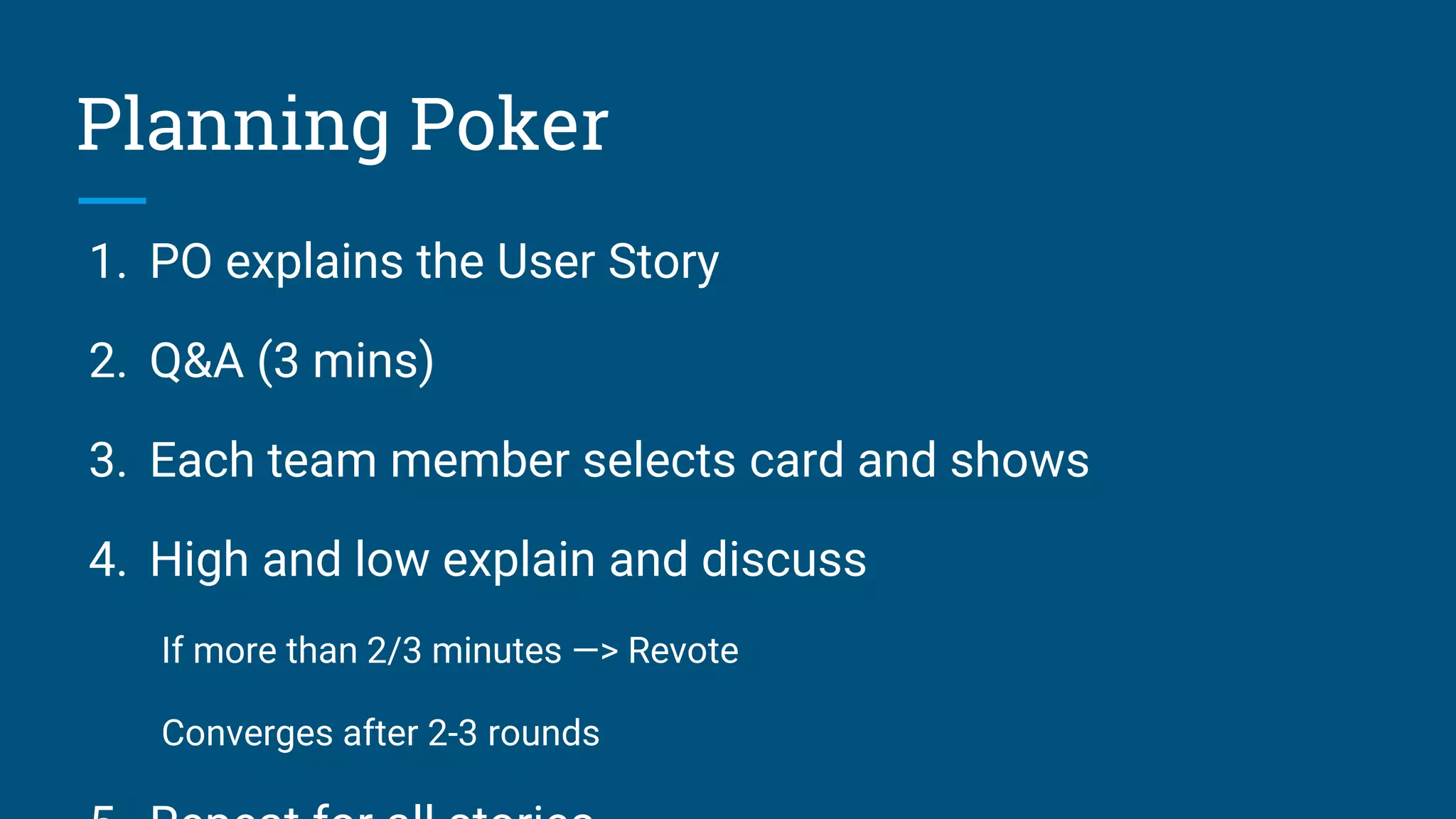 1. PO explains the User Story
2. Q&A (3 mins)
3. Each team member selects card and shows
4. High and low explain and discuss
If more than 2/3 minutes —> Revote
Converges after 2-3 rounds
Planning Poker
 