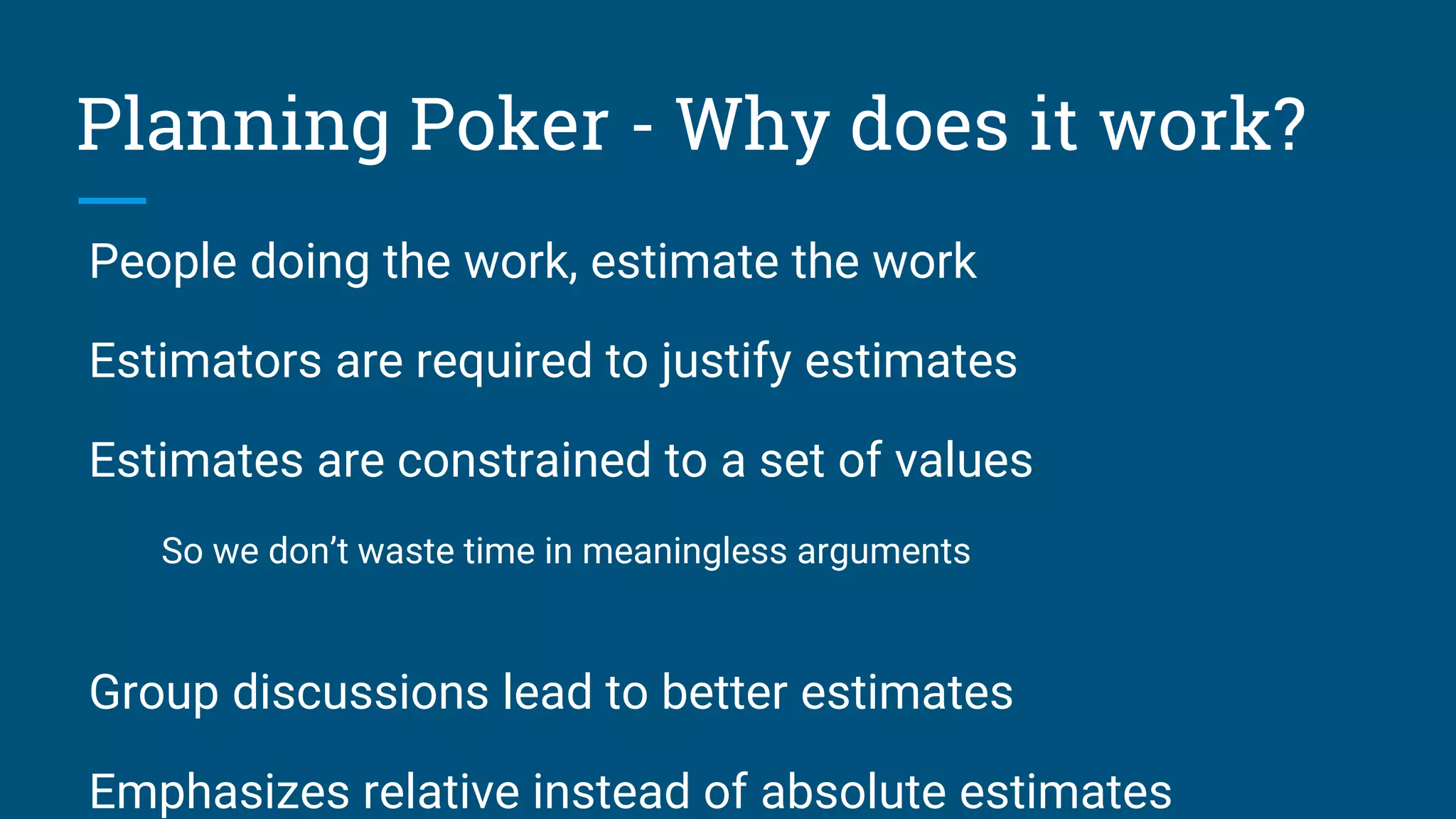 People doing the work, estimate the work
Estimators are required to justify estimates
Estimates are constrained to a set of values
So we don’t waste time in meaningless arguments
Group discussions lead to better estimates
Emphasizes relative instead of absolute estimates
Planning Poker - Why does it work?
 