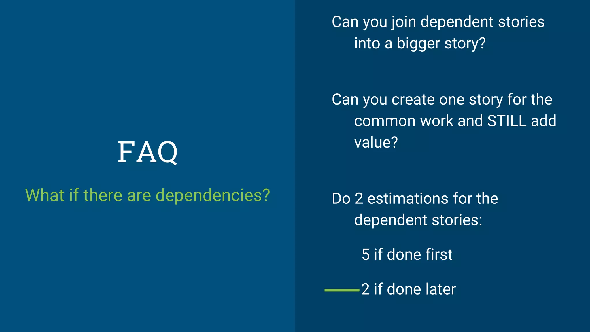 FAQ
What if there are dependencies?
Can you join dependent stories
into a bigger story?
Can you create one story for the
common work and STILL add
value?
Do 2 estimations for the
dependent stories:
5 if done first
2 if done later
 