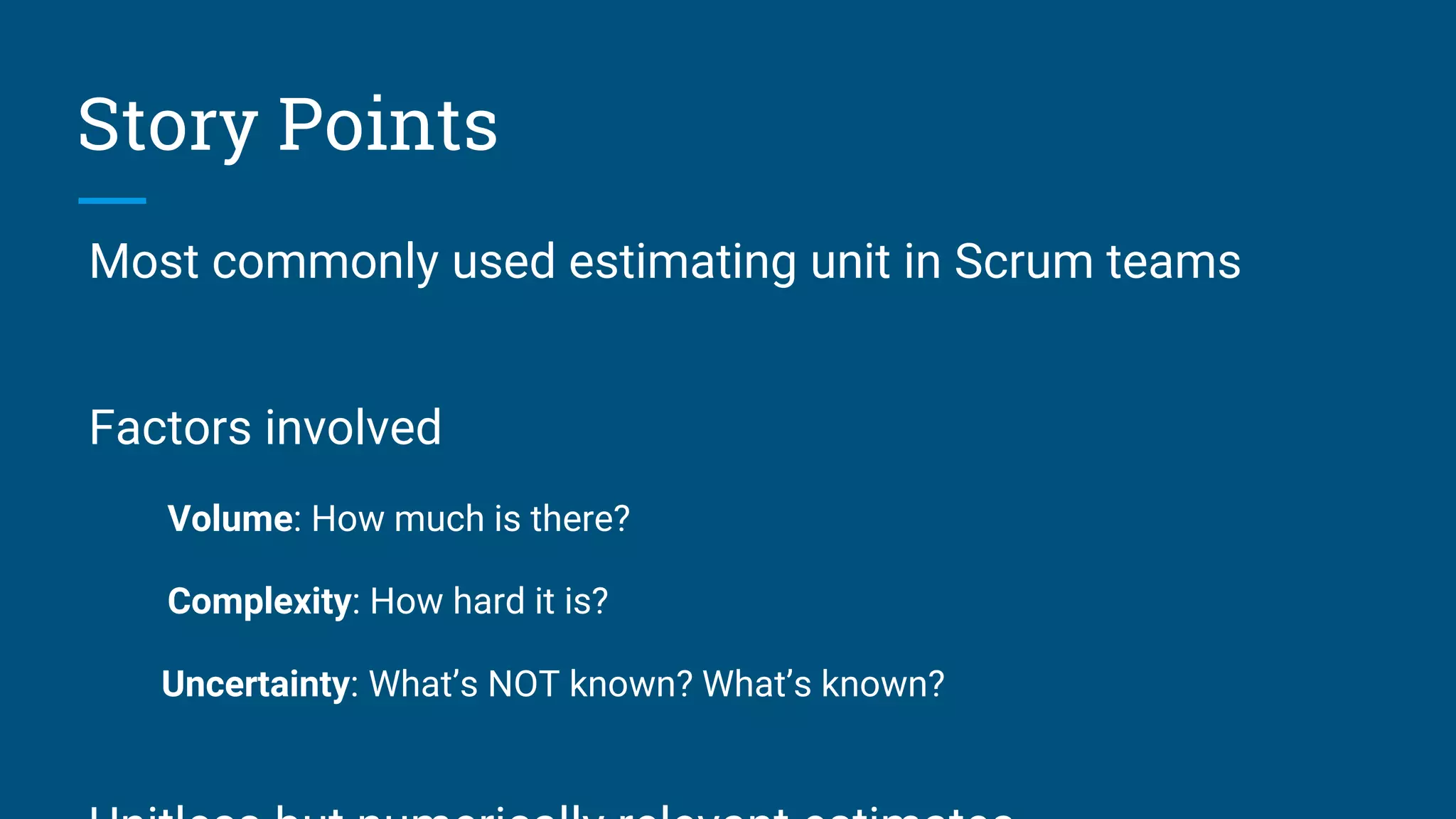 Most commonly used estimating unit in Scrum teams
Factors involved
Volume: How much is there?
Complexity: How hard it is?
Uncertainty: What’s NOT known? What’s known?
Story Points
 