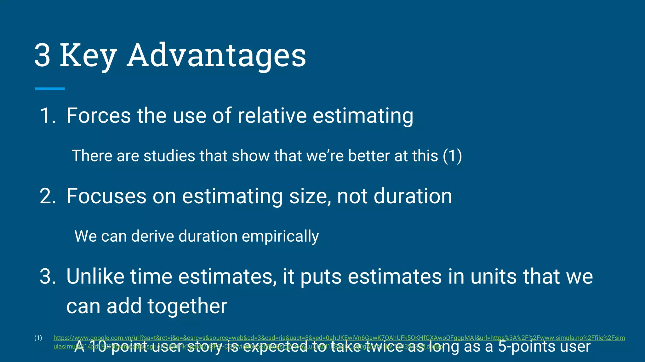 1. Forces the use of relative estimating
There are studies that show that we’re better at this (1)
2. Focuses on estimating size, not duration
We can derive duration empirically
3. Unlike time estimates, it puts estimates in units that we
can add together
A 10-point user story is expected to take twice as long as a 5-points user
3 Key Advantages
(1) https://www.google.com.vn/url?sa=t&rct=j&q=&esrc=s&source=web&cd=3&cad=rja&uact=8&ved=0ahUKEwjVn6GawK7OAhUFk5QKHfGXAwoQFggpMAI&url=https%3A%2F%2Fwww.simula.no%2Ffile%2Fsim
ulasimula814pdf%2Fdownload&usg=AFQjCNHkTpakk2JSFS--CGpwiqn6hoSdBw&sig2=x-5y_uQlXbl1LSzZCCvq0g&bvm=bv.129391328,d.dGo
 