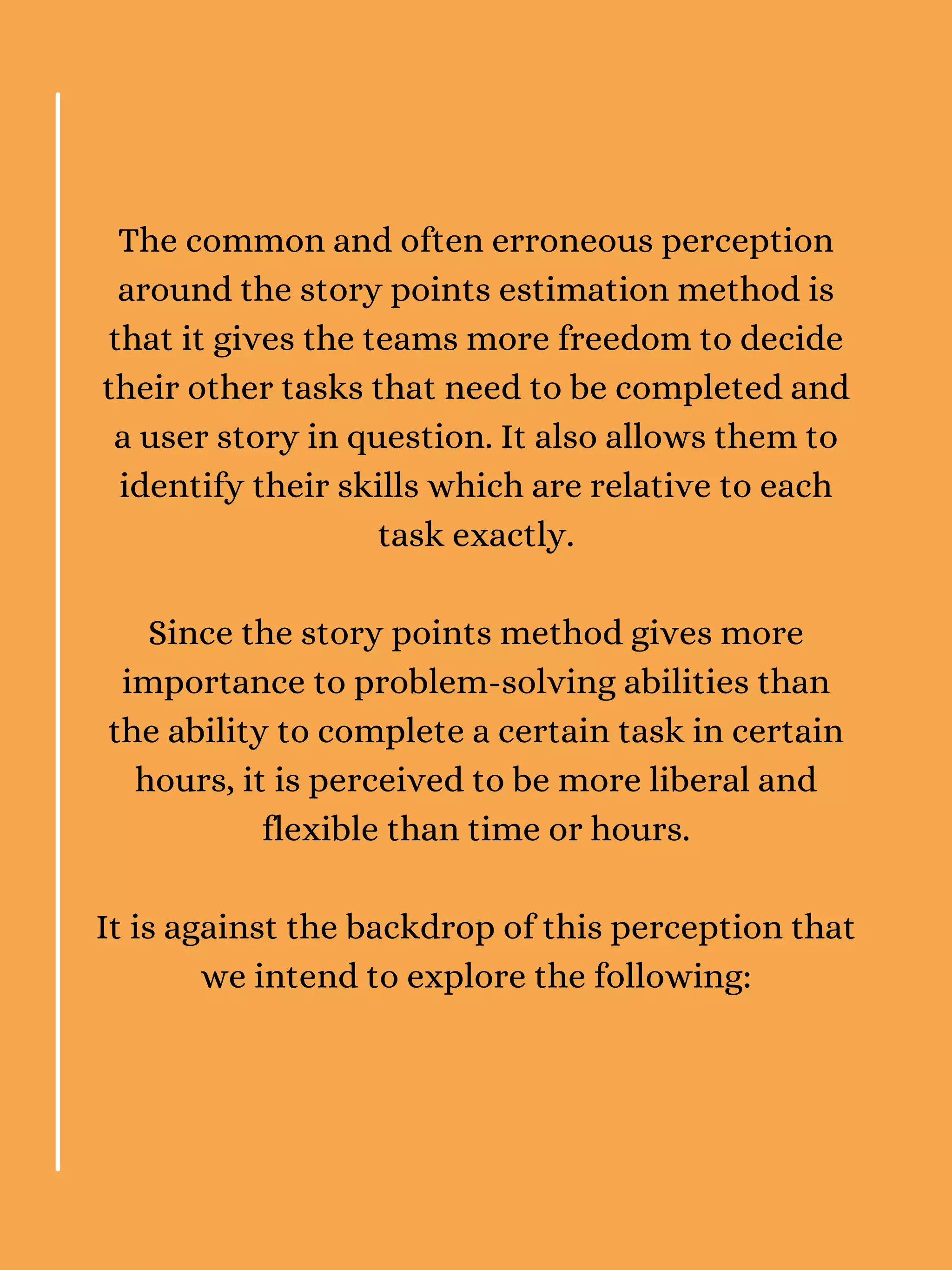 The common and often erroneous perception
around the story points estimation method is
that it gives the teams more freedom to decide
their other tasks that need to be completed and
a user story in question. It also allows them to
identify their skills which are relative to each
task exactly.
Since the story points method gives more
importance to problem-solving abilities than
the ability to complete a certain task in certain
hours, it is perceived to be more liberal and
flexible than time or hours.
It is against the backdrop of this perception that
we intend to explore the following:
 