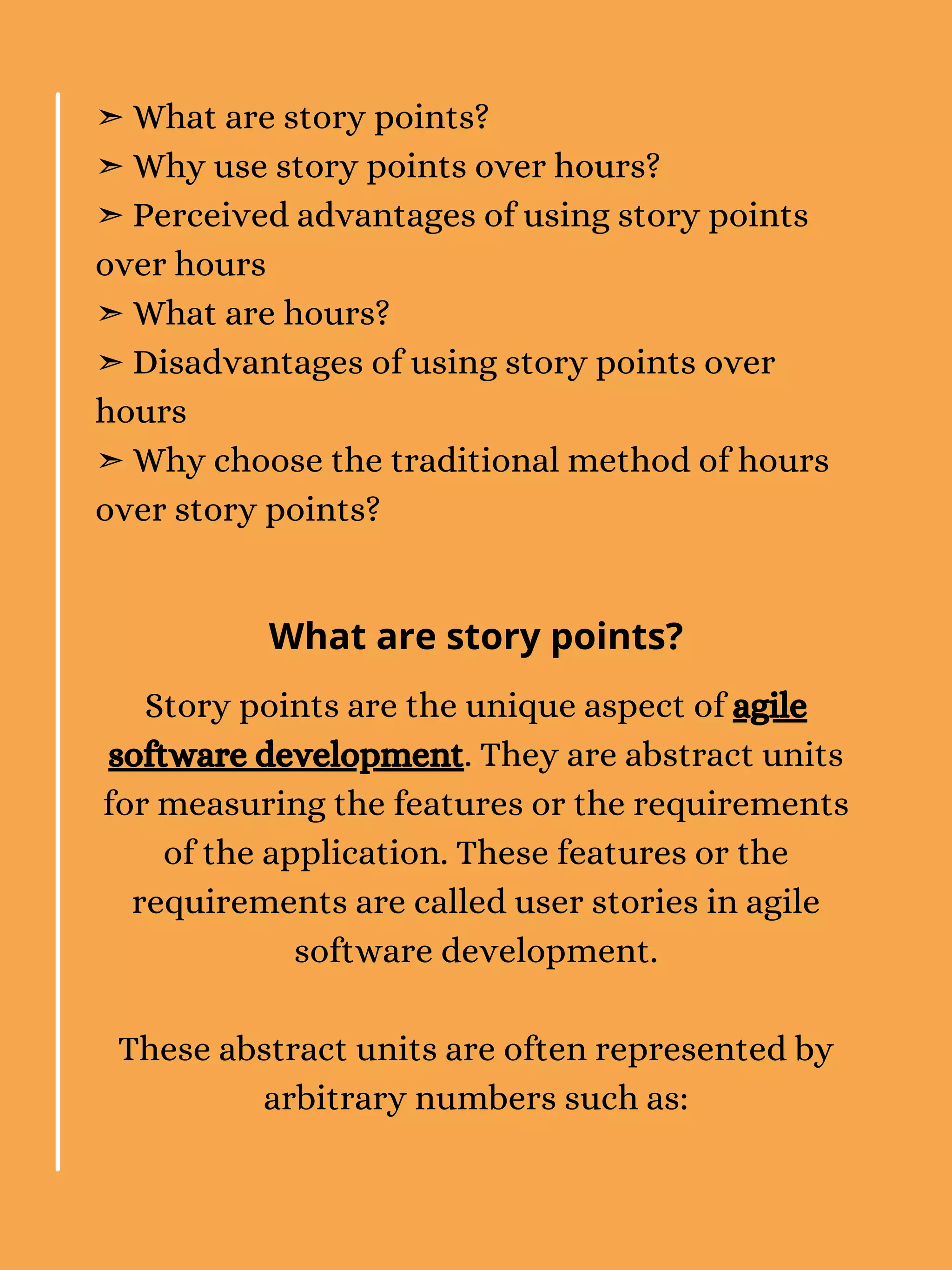 ➣ What are story points?
➣ Why use story points over hours?
➣ Perceived advantages of using story points
over hours
➣ What are hours?
➣ Disadvantages of using story points over
hours
➣ Why choose the traditional method of hours
over story points?
Story points are the unique aspect of agile
software development. They are abstract units
for measuring the features or the requirements
of the application. These features or the
requirements are called user stories in agile
software development.
These abstract units are often represented by
arbitrary numbers such as:
What are story points?
 