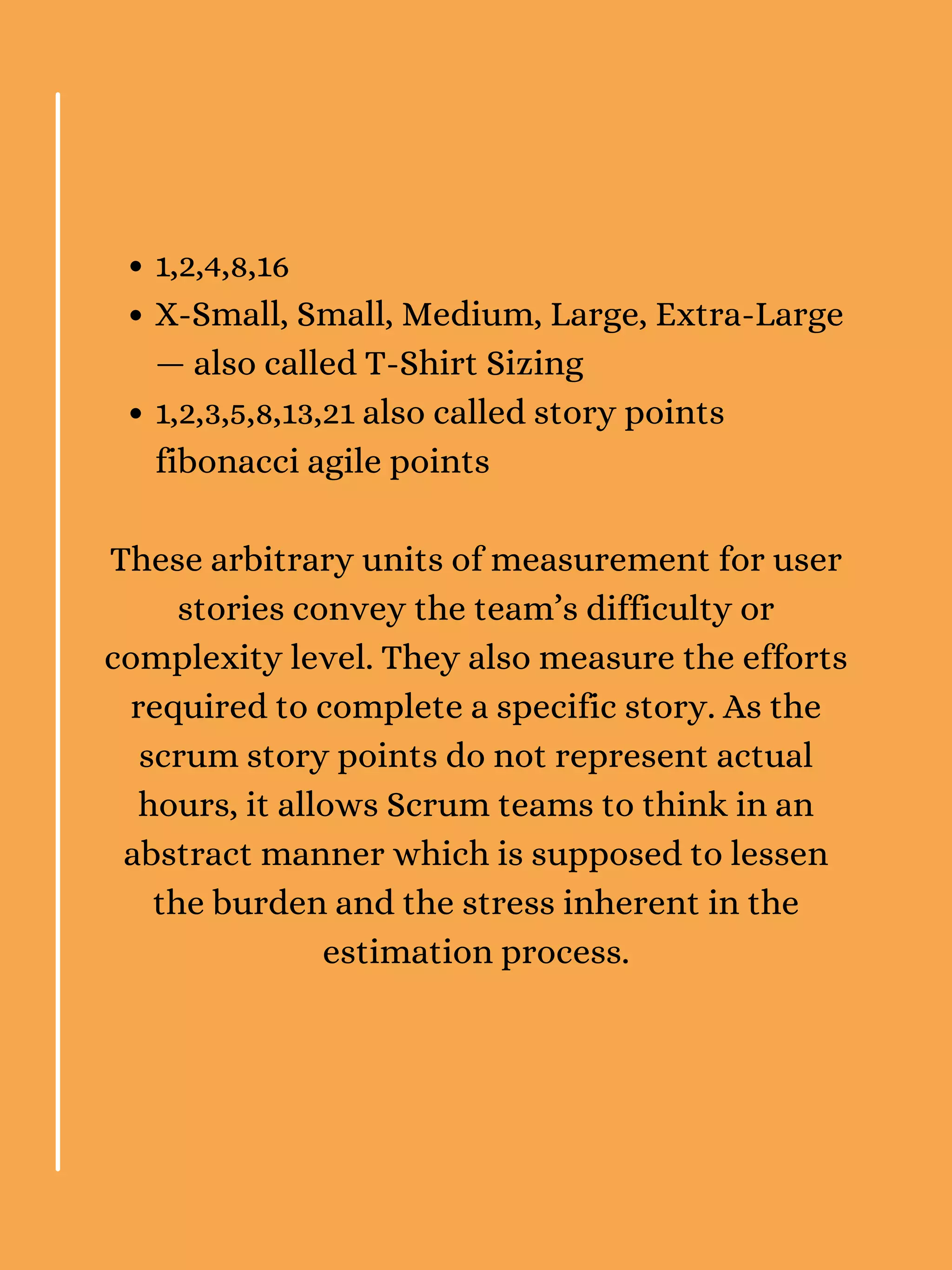 1,2,4,8,16
X-Small, Small, Medium, Large, Extra-Large
— also called T-Shirt Sizing
1,2,3,5,8,13,21 also called story points
fibonacci agile points
These arbitrary units of measurement for user
stories convey the team’s difficulty or
complexity level. They also measure the efforts
required to complete a specific story. As the
scrum story points do not represent actual
hours, it allows Scrum teams to think in an
abstract manner which is supposed to lessen
the burden and the stress inherent in the
estimation process.
 