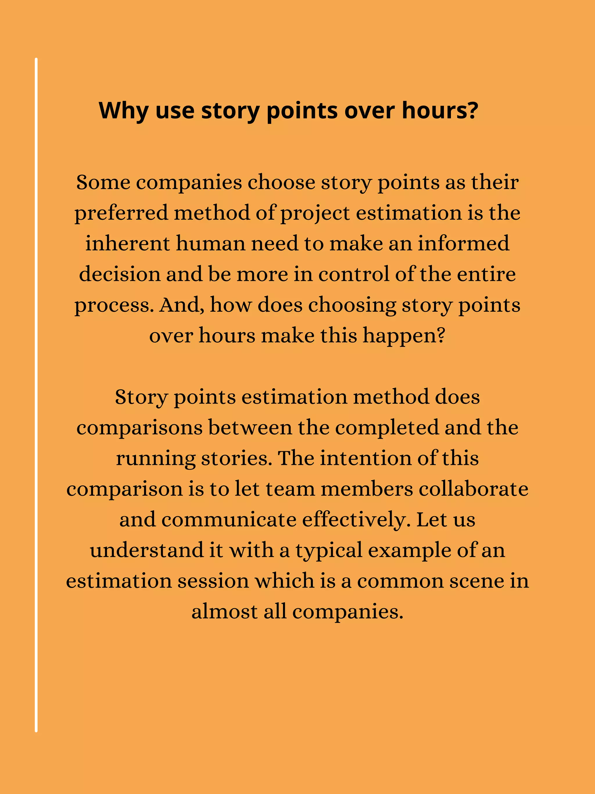 Some companies choose story points as their
preferred method of project estimation is the
inherent human need to make an informed
decision and be more in control of the entire
process. And, how does choosing story points
over hours make this happen?
Story points estimation method does
comparisons between the completed and the
running stories. The intention of this
comparison is to let team members collaborate
and communicate effectively. Let us
understand it with a typical example of an
estimation session which is a common scene in
almost all companies.
Why use story points over hours?
 