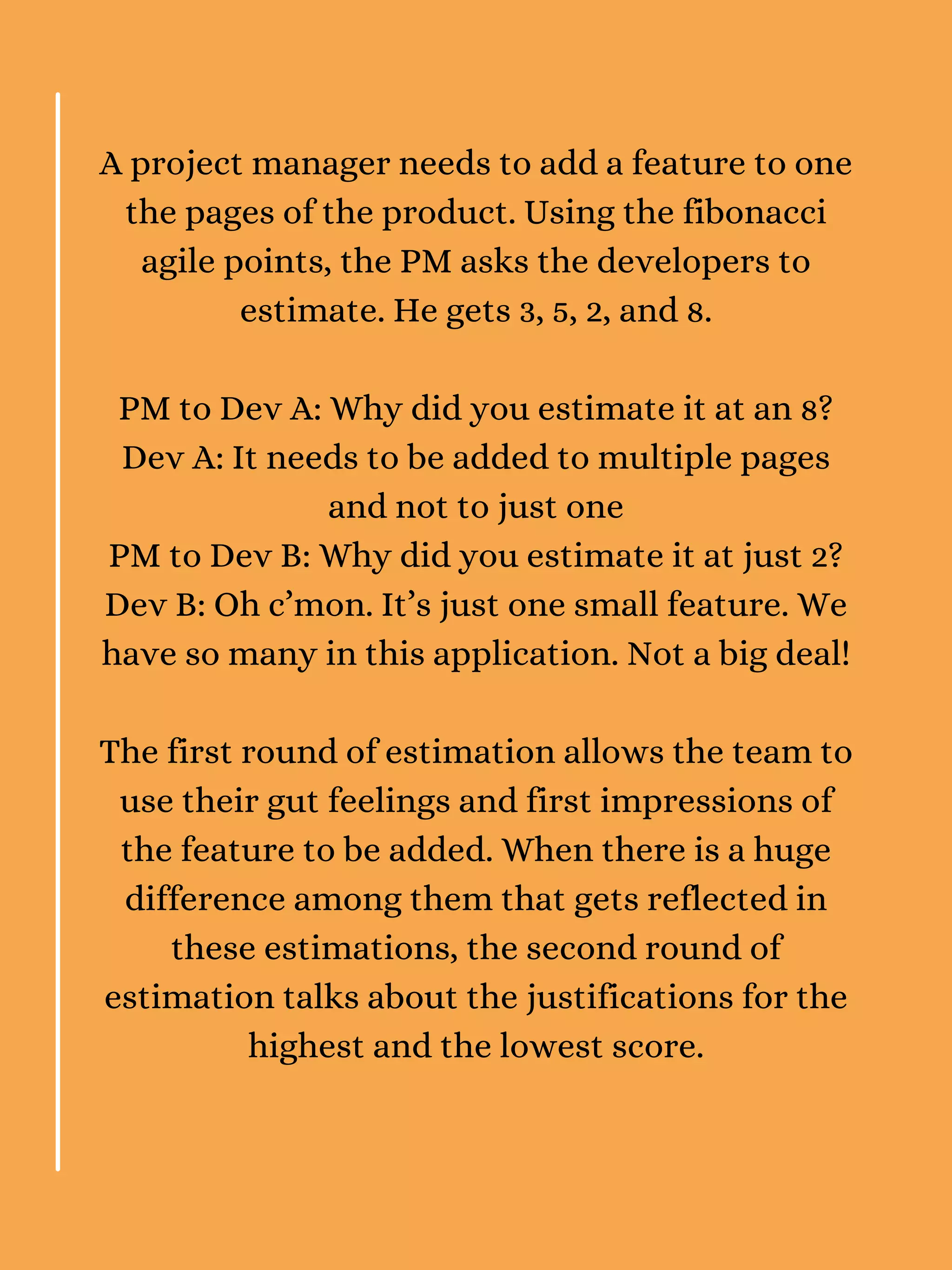 A project manager needs to add a feature to one
the pages of the product. Using the fibonacci
agile points, the PM asks the developers to
estimate. He gets 3, 5, 2, and 8.
PM to Dev A: Why did you estimate it at an 8?
Dev A: It needs to be added to multiple pages
and not to just one
PM to Dev B: Why did you estimate it at just 2?
Dev B: Oh c’mon. It’s just one small feature. We
have so many in this application. Not a big deal!
The first round of estimation allows the team to
use their gut feelings and first impressions of
the feature to be added. When there is a huge
difference among them that gets reflected in
these estimations, the second round of
estimation talks about the justifications for the
highest and the lowest score.
 