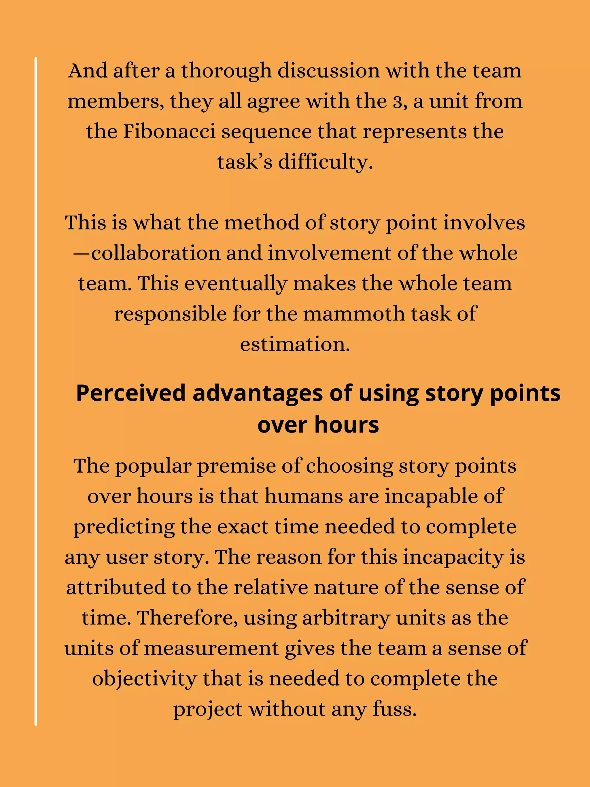 And after a thorough discussion with the team
members, they all agree with the 3, a unit from
the Fibonacci sequence that represents the
task’s difficulty.
This is what the method of story point involves
—collaboration and involvement of the whole
team. This eventually makes the whole team
responsible for the mammoth task of
estimation.
The popular premise of choosing story points
over hours is that humans are incapable of
predicting the exact time needed to complete
any user story. The reason for this incapacity is
attributed to the relative nature of the sense of
time. Therefore, using arbitrary units as the
units of measurement gives the team a sense of
objectivity that is needed to complete the
project without any fuss.
Perceived advantages of using story points
over hours
 