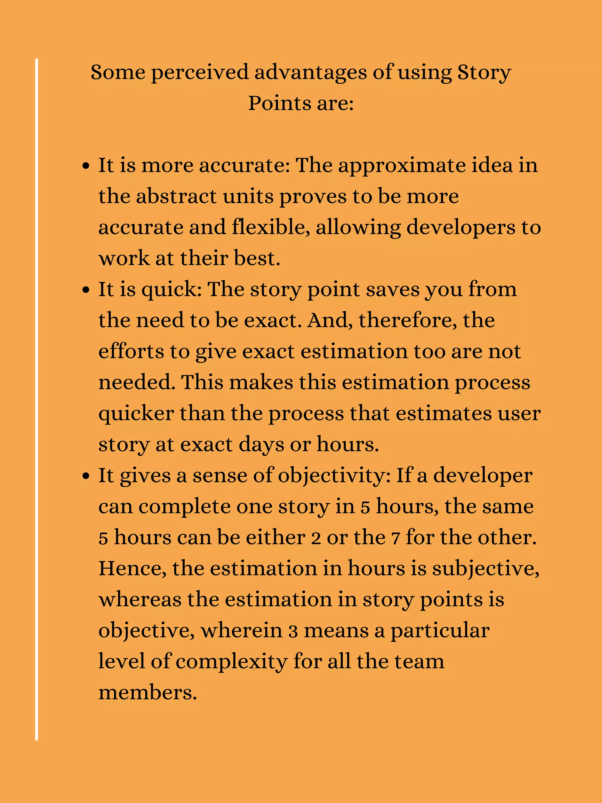 It is more accurate: The approximate idea in
the abstract units proves to be more
accurate and flexible, allowing developers to
work at their best.
It is quick: The story point saves you from
the need to be exact. And, therefore, the
efforts to give exact estimation too are not
needed. This makes this estimation process
quicker than the process that estimates user
story at exact days or hours.
It gives a sense of objectivity: If a developer
can complete one story in 5 hours, the same
5 hours can be either 2 or the 7 for the other.
Hence, the estimation in hours is subjective,
whereas the estimation in story points is
objective, wherein 3 means a particular
level of complexity for all the team
members.
Some perceived advantages of using Story
Points are:
 