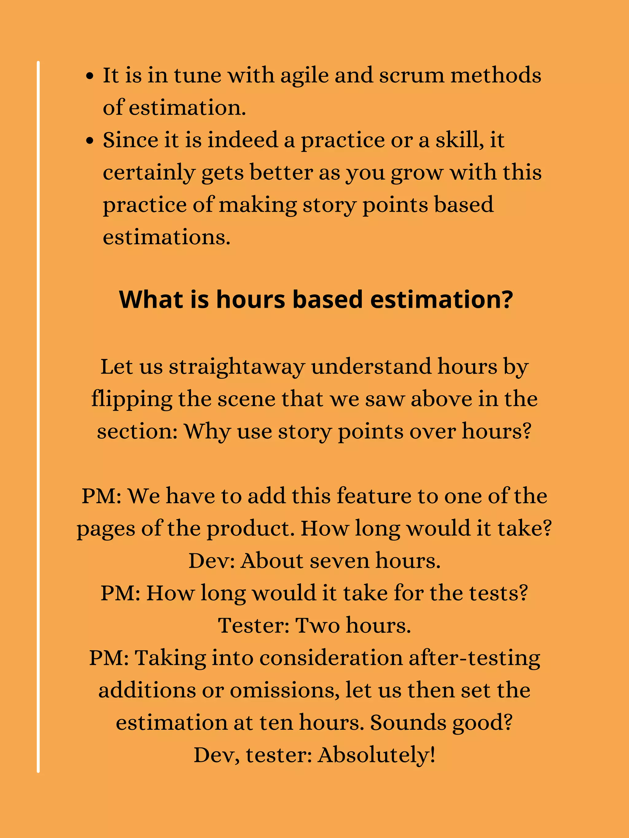 It is in tune with agile and scrum methods
of estimation.
Since it is indeed a practice or a skill, it
certainly gets better as you grow with this
practice of making story points based
estimations.
Let us straightaway understand hours by
flipping the scene that we saw above in the
section: Why use story points over hours?
PM: We have to add this feature to one of the
pages of the product. How long would it take?
Dev: About seven hours.
PM: How long would it take for the tests?
Tester: Two hours.
PM: Taking into consideration after-testing
additions or omissions, let us then set the
estimation at ten hours. Sounds good?
Dev, tester: Absolutely!
What is hours based estimation?
 