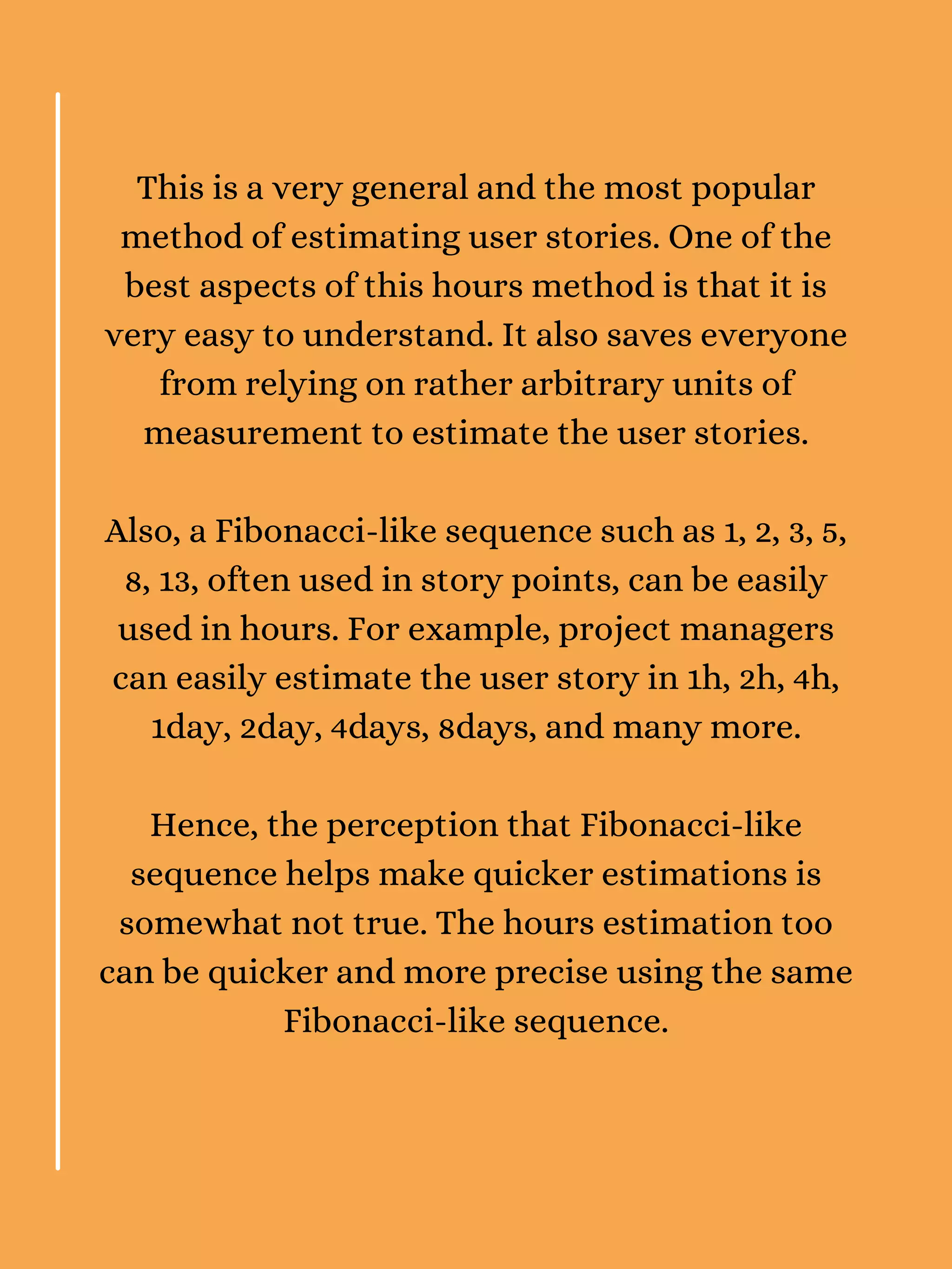 This is a very general and the most popular
method of estimating user stories. One of the
best aspects of this hours method is that it is
very easy to understand. It also saves everyone
from relying on rather arbitrary units of
measurement to estimate the user stories.
Also, a Fibonacci-like sequence such as 1, 2, 3, 5,
8, 13, often used in story points, can be easily
used in hours. For example, project managers
can easily estimate the user story in 1h, 2h, 4h,
1day, 2day, 4days, 8days, and many more.
Hence, the perception that Fibonacci-like
sequence helps make quicker estimations is
somewhat not true. The hours estimation too
can be quicker and more precise using the same
Fibonacci-like sequence.
 