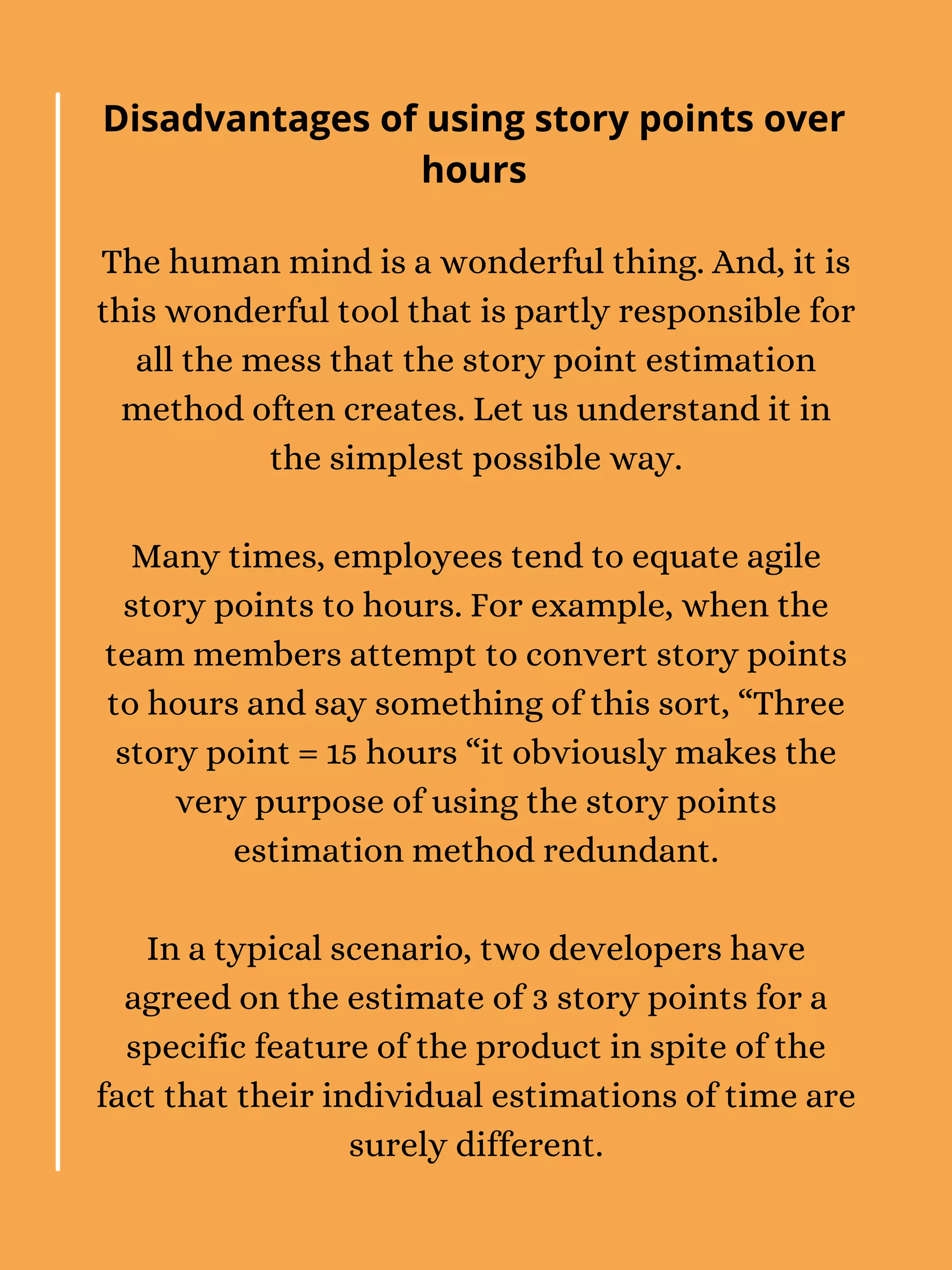 The human mind is a wonderful thing. And, it is
this wonderful tool that is partly responsible for
all the mess that the story point estimation
method often creates. Let us understand it in
the simplest possible way.
Many times, employees tend to equate agile
story points to hours. For example, when the
team members attempt to convert story points
to hours and say something of this sort, “Three
story point = 15 hours “it obviously makes the
very purpose of using the story points
estimation method redundant.
In a typical scenario, two developers have
agreed on the estimate of 3 story points for a
specific feature of the product in spite of the
fact that their individual estimations of time are
surely different.
Disadvantages of using story points over
hours
 