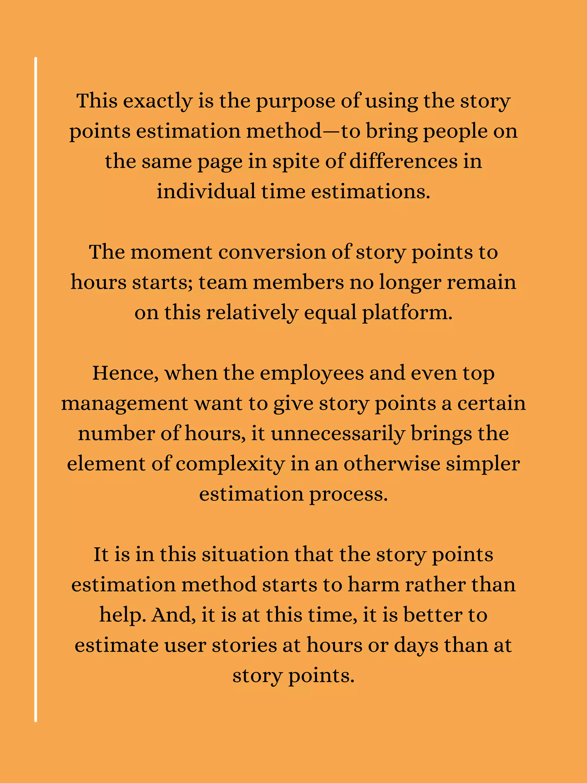 This exactly is the purpose of using the story
points estimation method—to bring people on
the same page in spite of differences in
individual time estimations.
The moment conversion of story points to
hours starts; team members no longer remain
on this relatively equal platform.
Hence, when the employees and even top
management want to give story points a certain
number of hours, it unnecessarily brings the
element of complexity in an otherwise simpler
estimation process.
It is in this situation that the story points
estimation method starts to harm rather than
help. And, it is at this time, it is better to
estimate user stories at hours or days than at
story points.
 