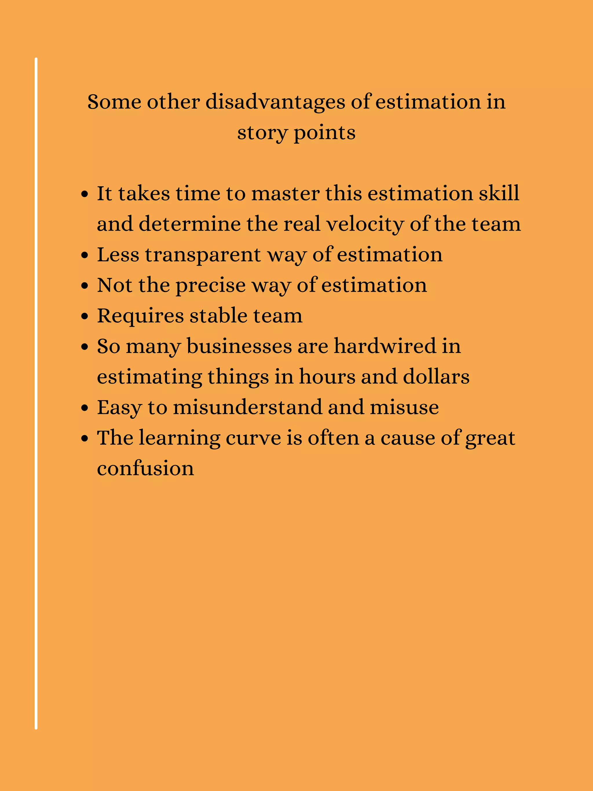 It takes time to master this estimation skill
and determine the real velocity of the team
Less transparent way of estimation
Not the precise way of estimation
Requires stable team
So many businesses are hardwired in
estimating things in hours and dollars
Easy to misunderstand and misuse
The learning curve is often a cause of great
confusion
Some other disadvantages of estimation in
story points
 