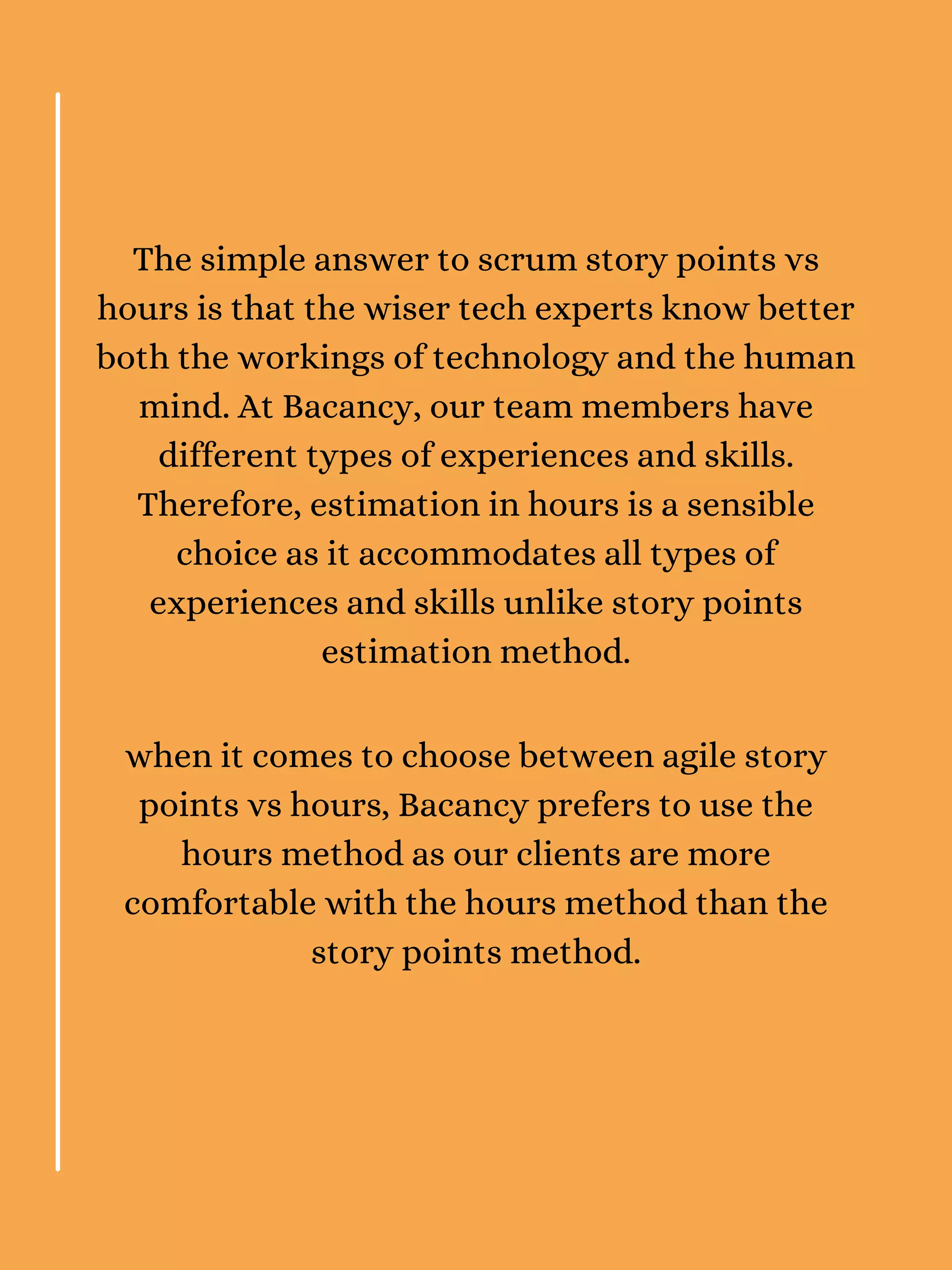The simple answer to scrum story points vs
hours is that the wiser tech experts know better
both the workings of technology and the human
mind. At Bacancy, our team members have
different types of experiences and skills.
Therefore, estimation in hours is a sensible
choice as it accommodates all types of
experiences and skills unlike story points
estimation method.
when it comes to choose between agile story
points vs hours, Bacancy prefers to use the
hours method as our clients are more
comfortable with the hours method than the
story points method.
 