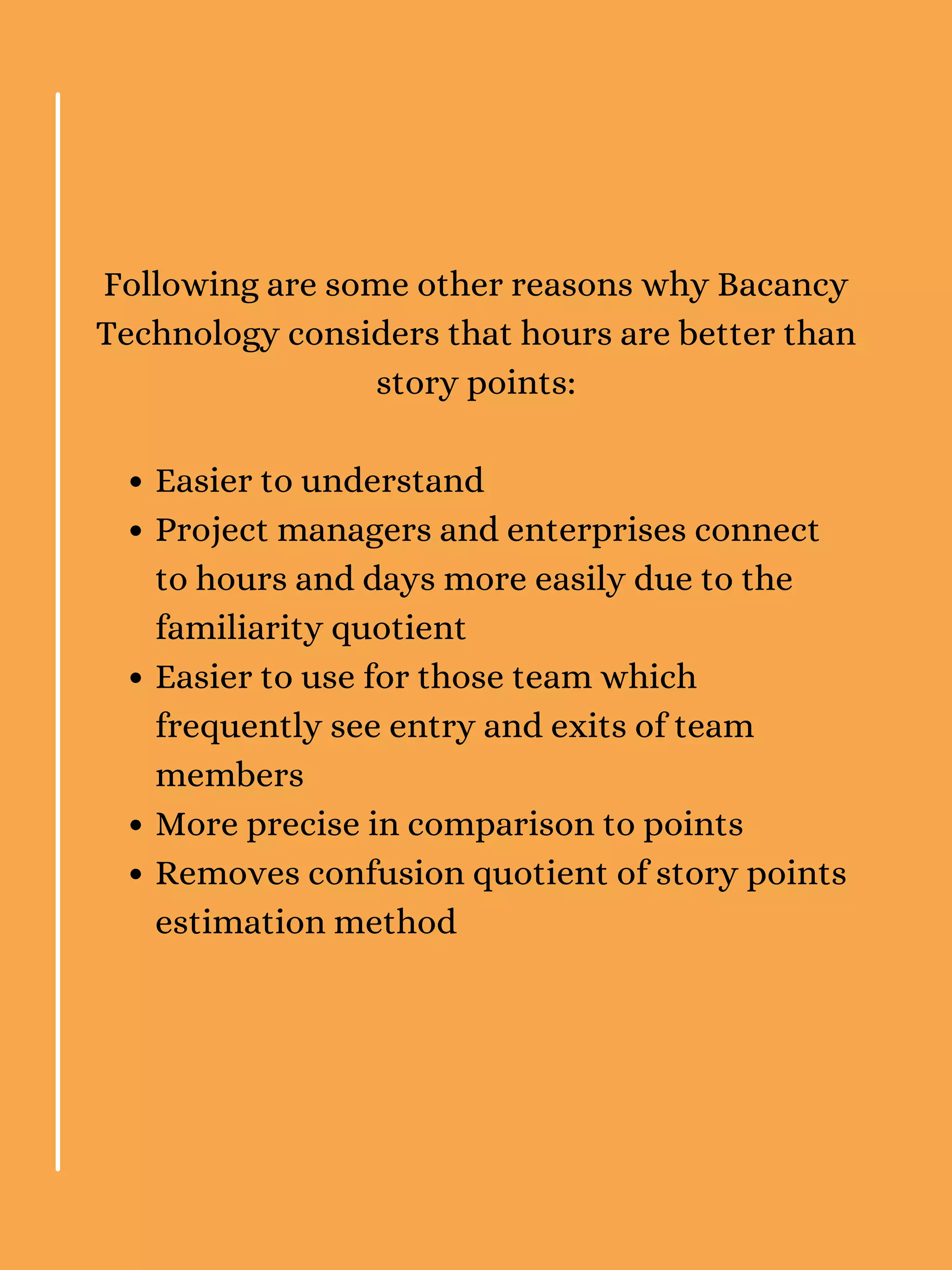 Easier to understand
Project managers and enterprises connect
to hours and days more easily due to the
familiarity quotient
Easier to use for those team which
frequently see entry and exits of team
members
More precise in comparison to points
Removes confusion quotient of story points
estimation method
Following are some other reasons why Bacancy
Technology considers that hours are better than
story points:
 