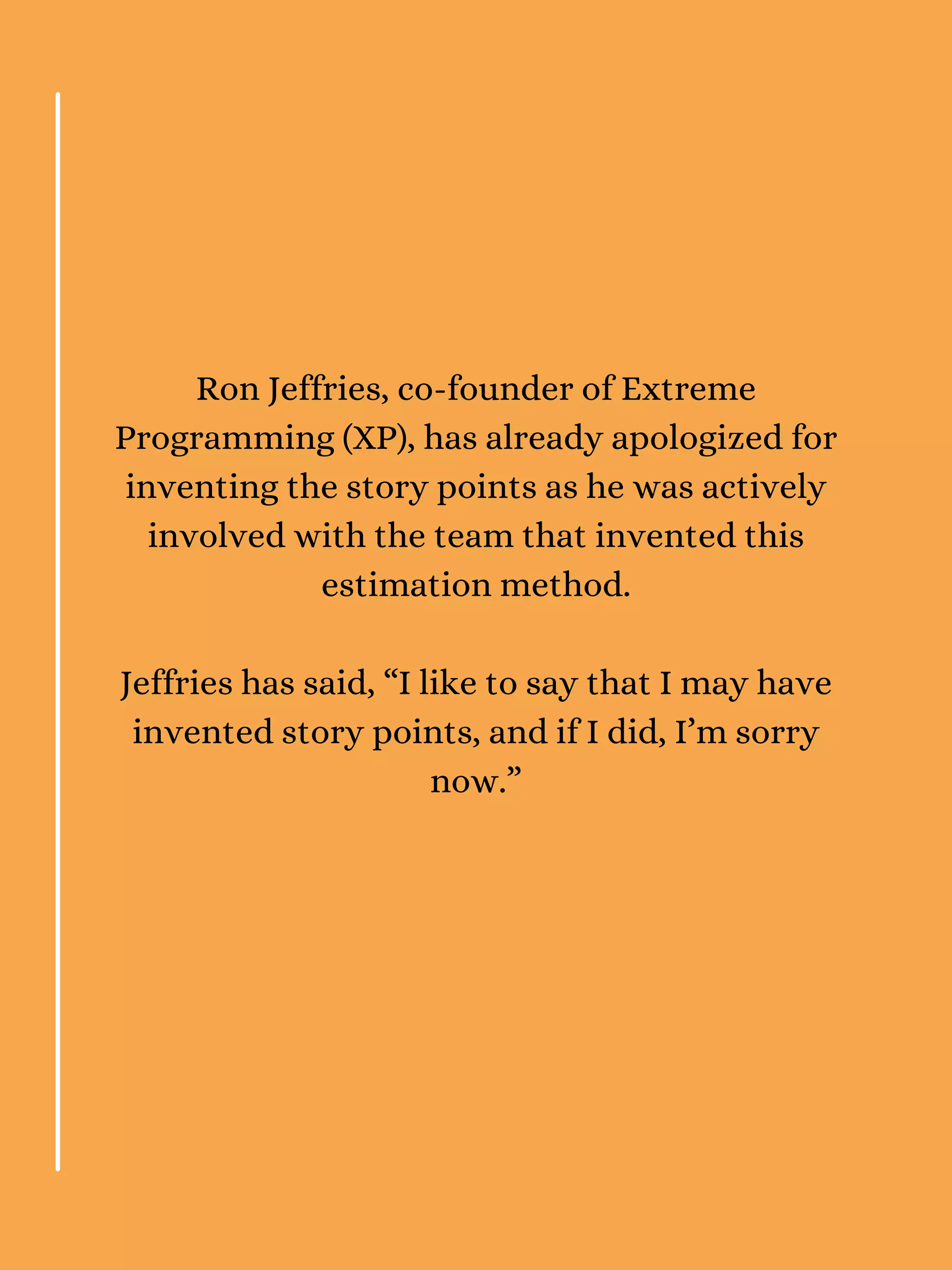 Ron Jeffries, co-founder of Extreme
Programming (XP), has already apologized for
inventing the story points as he was actively
involved with the team that invented this
estimation method.
Jeffries has said, “I like to say that I may have
invented story points, and if I did, I’m sorry
now.”
 