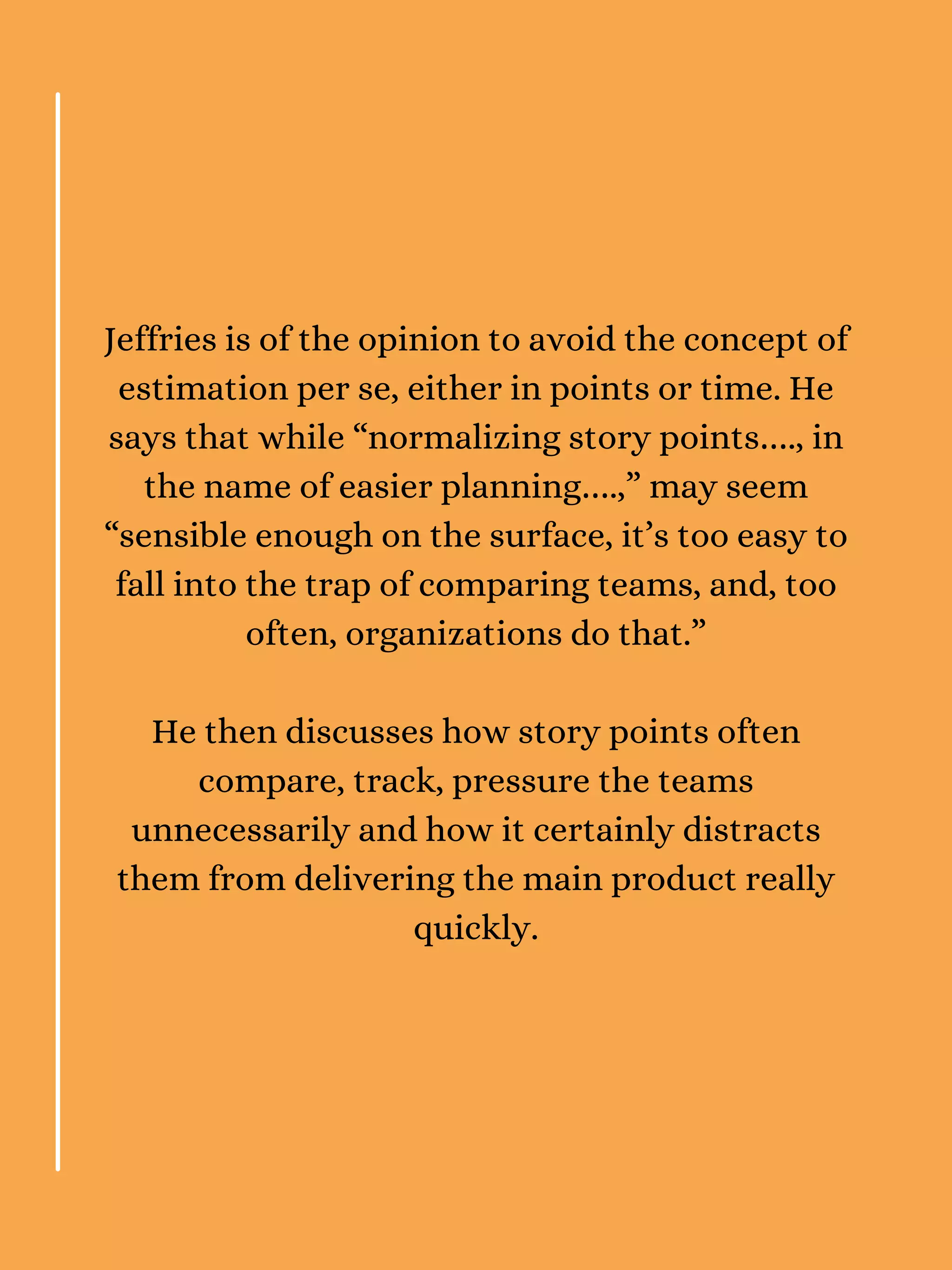 Jeffries is of the opinion to avoid the concept of
estimation per se, either in points or time. He
says that while “normalizing story points…., in
the name of easier planning….,” may seem
“sensible enough on the surface, it’s too easy to
fall into the trap of comparing teams, and, too
often, organizations do that.”
He then discusses how story points often
compare, track, pressure the teams
unnecessarily and how it certainly distracts
them from delivering the main product really
quickly.
 