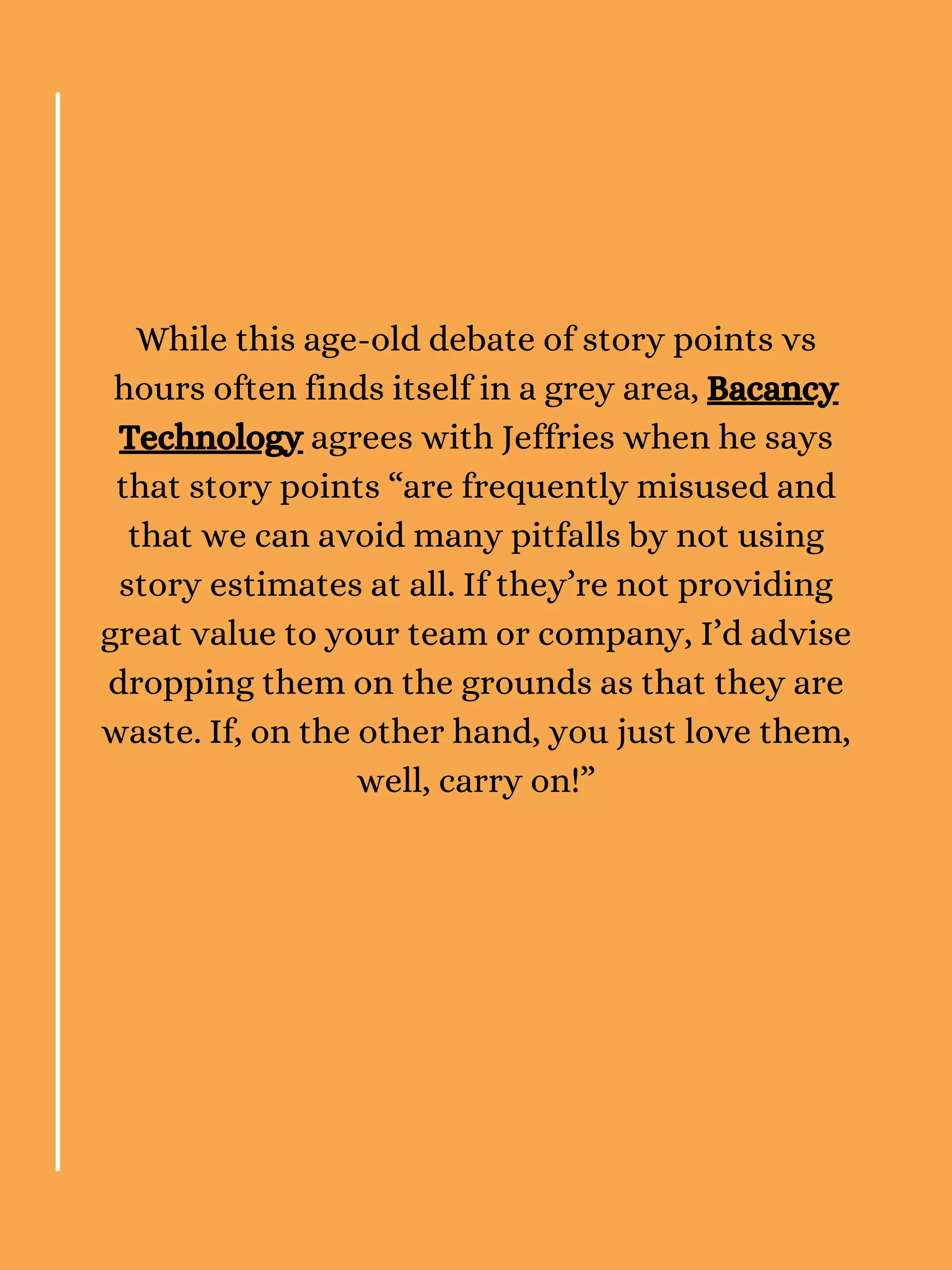 While this age-old debate of story points vs
hours often finds itself in a grey area, Bacancy
Technology agrees with Jeffries when he says
that story points “are frequently misused and
that we can avoid many pitfalls by not using
story estimates at all. If they’re not providing
great value to your team or company, I’d advise
dropping them on the grounds as that they are
waste. If, on the other hand, you just love them,
well, carry on!”
 