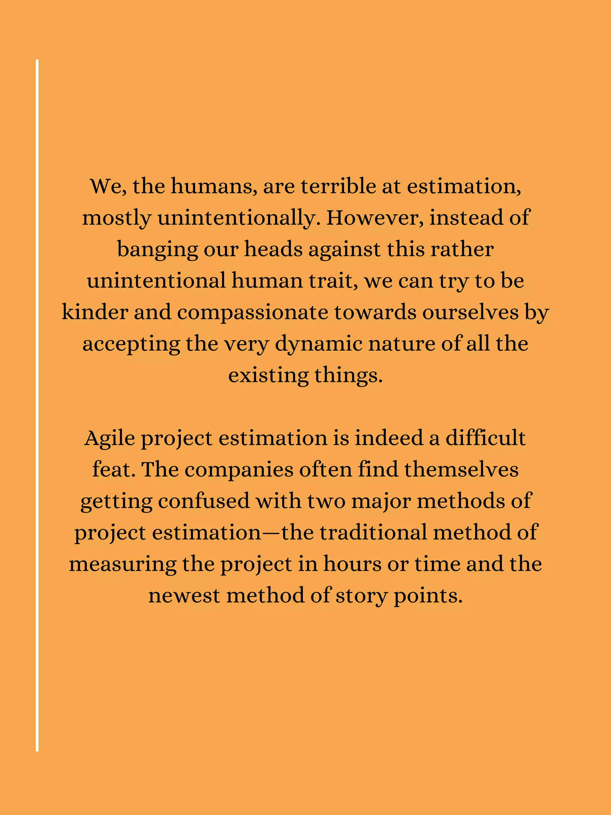 We, the humans, are terrible at estimation,
mostly unintentionally. However, instead of
banging our heads against this rather
unintentional human trait, we can try to be
kinder and compassionate towards ourselves by
accepting the very dynamic nature of all the
existing things.
Agile project estimation is indeed a difficult
feat. The companies often find themselves
getting confused with two major methods of
project estimation—the traditional method of
measuring the project in hours or time and the
newest method of story points.
 